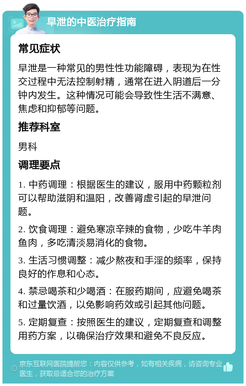 早泄的中医治疗指南 常见症状 早泄是一种常见的男性性功能障碍，表现为在性交过程中无法控制射精，通常在进入阴道后一分钟内发生。这种情况可能会导致性生活不满意、焦虑和抑郁等问题。 推荐科室 男科 调理要点 1. 中药调理：根据医生的建议，服用中药颗粒剂可以帮助滋阴和温阳，改善肾虚引起的早泄问题。 2. 饮食调理：避免寒凉辛辣的食物，少吃牛羊肉鱼肉，多吃清淡易消化的食物。 3. 生活习惯调整：减少熬夜和手淫的频率，保持良好的作息和心态。 4. 禁忌喝茶和少喝酒：在服药期间，应避免喝茶和过量饮酒，以免影响药效或引起其他问题。 5. 定期复查：按照医生的建议，定期复查和调整用药方案，以确保治疗效果和避免不良反应。