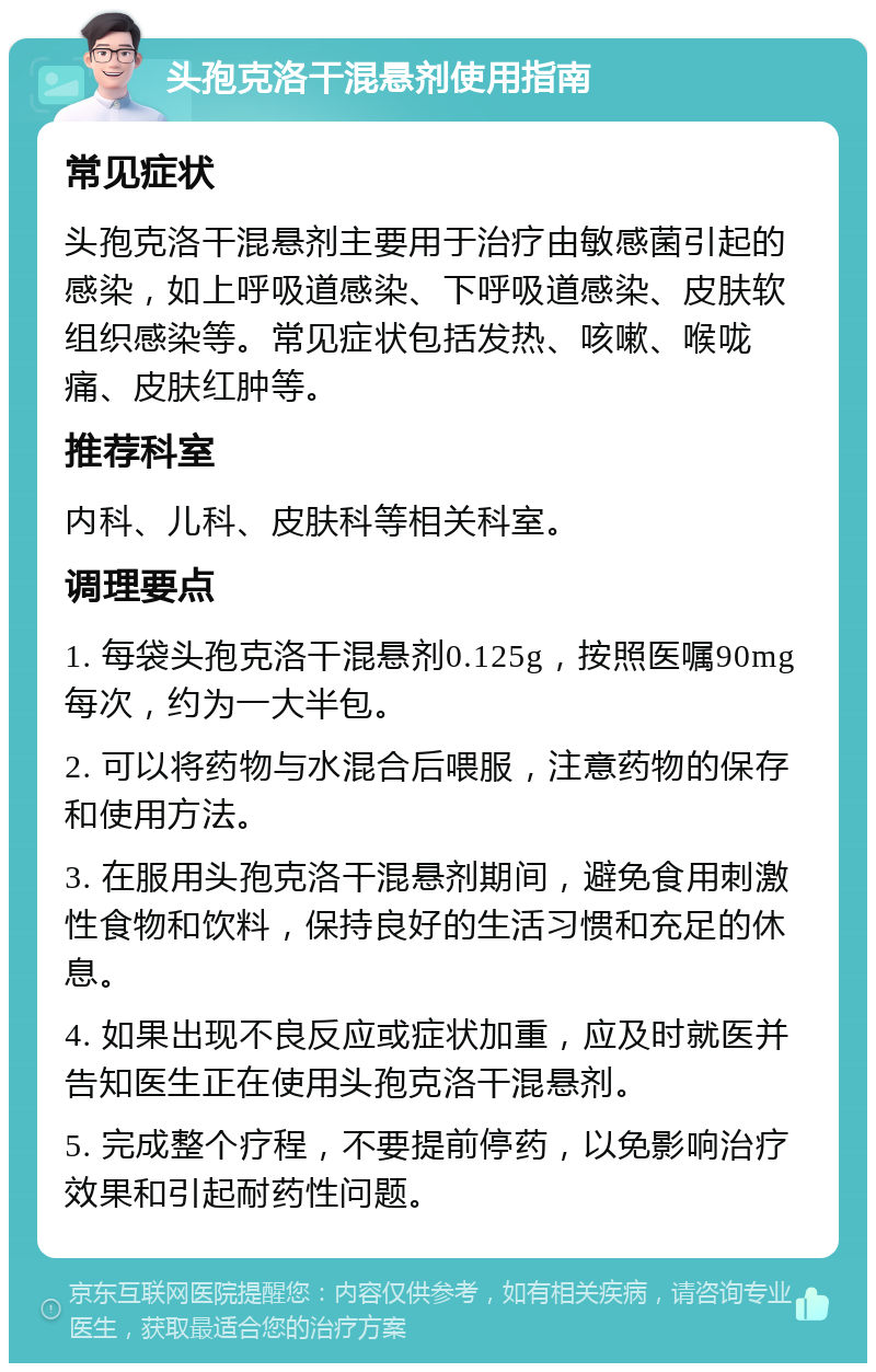 头孢克洛干混悬剂使用指南 常见症状 头孢克洛干混悬剂主要用于治疗由敏感菌引起的感染，如上呼吸道感染、下呼吸道感染、皮肤软组织感染等。常见症状包括发热、咳嗽、喉咙痛、皮肤红肿等。 推荐科室 内科、儿科、皮肤科等相关科室。 调理要点 1. 每袋头孢克洛干混悬剂0.125g，按照医嘱90mg每次，约为一大半包。 2. 可以将药物与水混合后喂服，注意药物的保存和使用方法。 3. 在服用头孢克洛干混悬剂期间，避免食用刺激性食物和饮料，保持良好的生活习惯和充足的休息。 4. 如果出现不良反应或症状加重，应及时就医并告知医生正在使用头孢克洛干混悬剂。 5. 完成整个疗程，不要提前停药，以免影响治疗效果和引起耐药性问题。