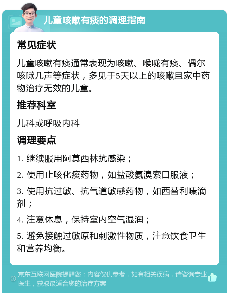 儿童咳嗽有痰的调理指南 常见症状 儿童咳嗽有痰通常表现为咳嗽、喉咙有痰、偶尔咳嗽几声等症状，多见于5天以上的咳嗽且家中药物治疗无效的儿童。 推荐科室 儿科或呼吸内科 调理要点 1. 继续服用阿莫西林抗感染； 2. 使用止咳化痰药物，如盐酸氨溴索口服液； 3. 使用抗过敏、抗气道敏感药物，如西替利嗪滴剂； 4. 注意休息，保持室内空气湿润； 5. 避免接触过敏原和刺激性物质，注意饮食卫生和营养均衡。