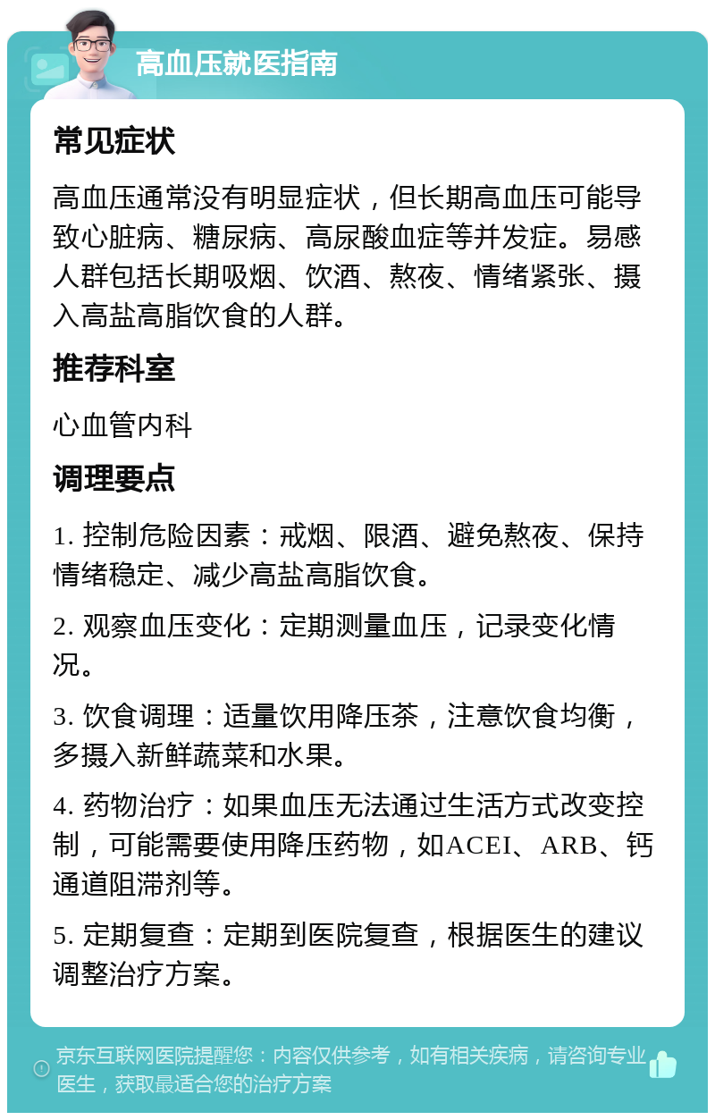 高血压就医指南 常见症状 高血压通常没有明显症状，但长期高血压可能导致心脏病、糖尿病、高尿酸血症等并发症。易感人群包括长期吸烟、饮酒、熬夜、情绪紧张、摄入高盐高脂饮食的人群。 推荐科室 心血管内科 调理要点 1. 控制危险因素：戒烟、限酒、避免熬夜、保持情绪稳定、减少高盐高脂饮食。 2. 观察血压变化：定期测量血压，记录变化情况。 3. 饮食调理：适量饮用降压茶，注意饮食均衡，多摄入新鲜蔬菜和水果。 4. 药物治疗：如果血压无法通过生活方式改变控制，可能需要使用降压药物，如ACEI、ARB、钙通道阻滞剂等。 5. 定期复查：定期到医院复查，根据医生的建议调整治疗方案。