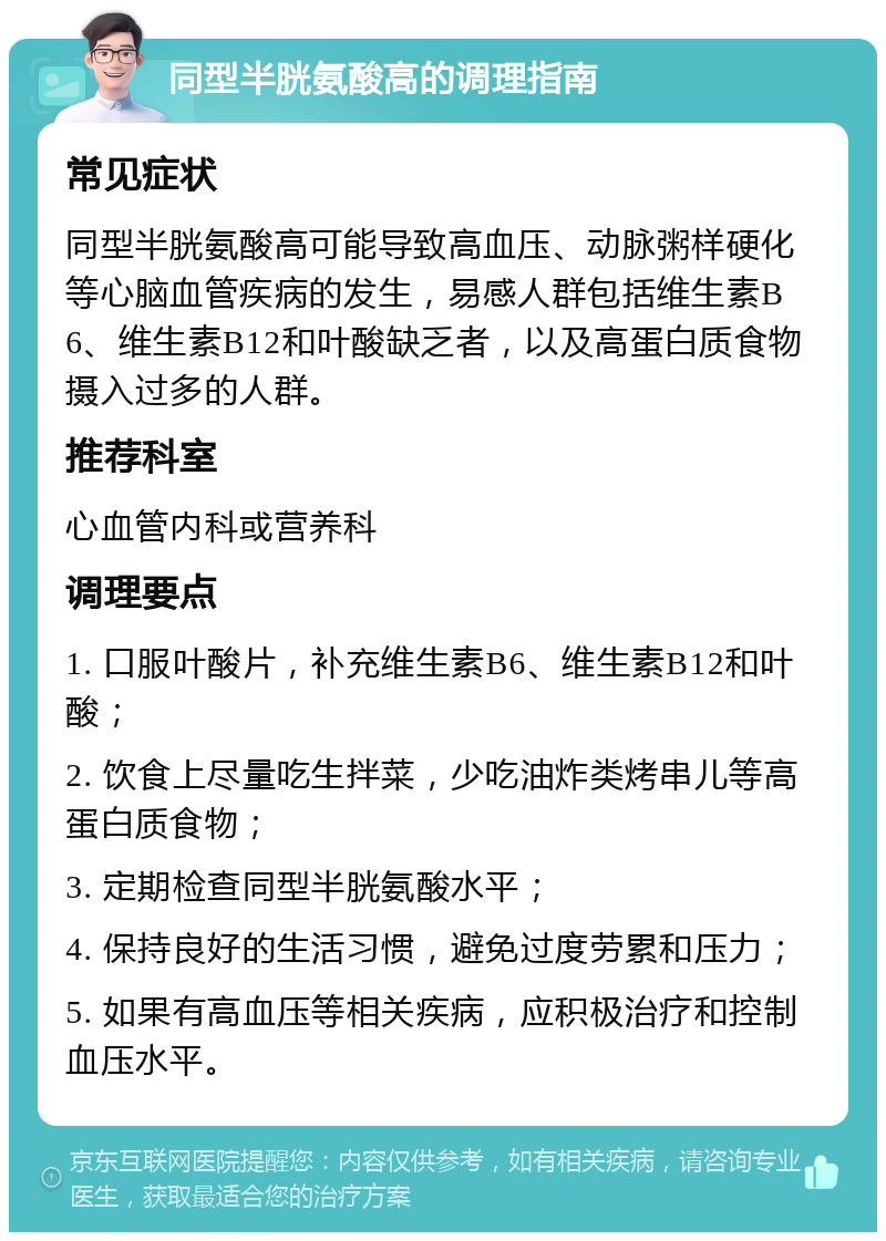 同型半胱氨酸高的调理指南 常见症状 同型半胱氨酸高可能导致高血压、动脉粥样硬化等心脑血管疾病的发生，易感人群包括维生素B6、维生素B12和叶酸缺乏者，以及高蛋白质食物摄入过多的人群。 推荐科室 心血管内科或营养科 调理要点 1. 口服叶酸片，补充维生素B6、维生素B12和叶酸； 2. 饮食上尽量吃生拌菜，少吃油炸类烤串儿等高蛋白质食物； 3. 定期检查同型半胱氨酸水平； 4. 保持良好的生活习惯，避免过度劳累和压力； 5. 如果有高血压等相关疾病，应积极治疗和控制血压水平。