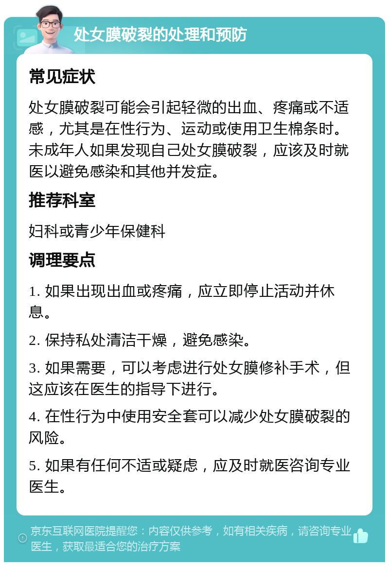 处女膜破裂的处理和预防 常见症状 处女膜破裂可能会引起轻微的出血、疼痛或不适感，尤其是在性行为、运动或使用卫生棉条时。未成年人如果发现自己处女膜破裂，应该及时就医以避免感染和其他并发症。 推荐科室 妇科或青少年保健科 调理要点 1. 如果出现出血或疼痛，应立即停止活动并休息。 2. 保持私处清洁干燥，避免感染。 3. 如果需要，可以考虑进行处女膜修补手术，但这应该在医生的指导下进行。 4. 在性行为中使用安全套可以减少处女膜破裂的风险。 5. 如果有任何不适或疑虑，应及时就医咨询专业医生。