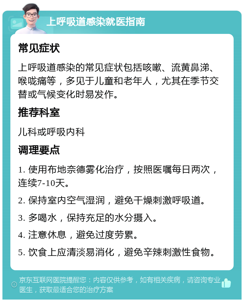 上呼吸道感染就医指南 常见症状 上呼吸道感染的常见症状包括咳嗽、流黄鼻涕、喉咙痛等，多见于儿童和老年人，尤其在季节交替或气候变化时易发作。 推荐科室 儿科或呼吸内科 调理要点 1. 使用布地奈德雾化治疗，按照医嘱每日两次，连续7-10天。 2. 保持室内空气湿润，避免干燥刺激呼吸道。 3. 多喝水，保持充足的水分摄入。 4. 注意休息，避免过度劳累。 5. 饮食上应清淡易消化，避免辛辣刺激性食物。