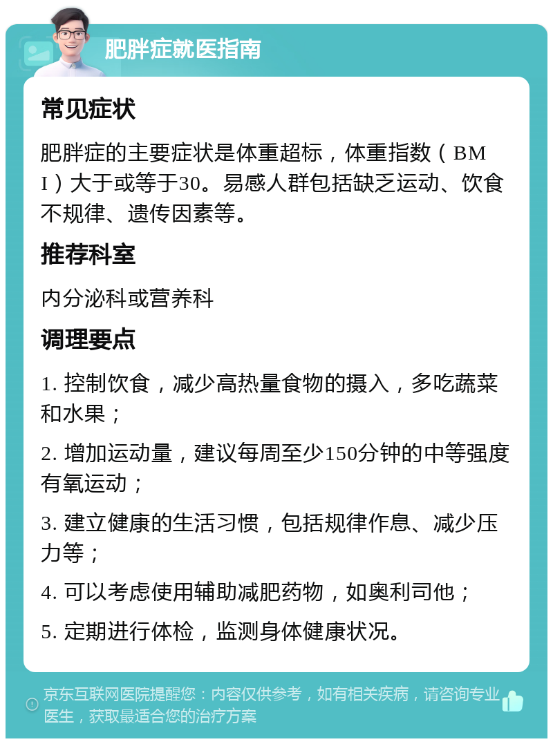 肥胖症就医指南 常见症状 肥胖症的主要症状是体重超标，体重指数（BMI）大于或等于30。易感人群包括缺乏运动、饮食不规律、遗传因素等。 推荐科室 内分泌科或营养科 调理要点 1. 控制饮食，减少高热量食物的摄入，多吃蔬菜和水果； 2. 增加运动量，建议每周至少150分钟的中等强度有氧运动； 3. 建立健康的生活习惯，包括规律作息、减少压力等； 4. 可以考虑使用辅助减肥药物，如奥利司他； 5. 定期进行体检，监测身体健康状况。