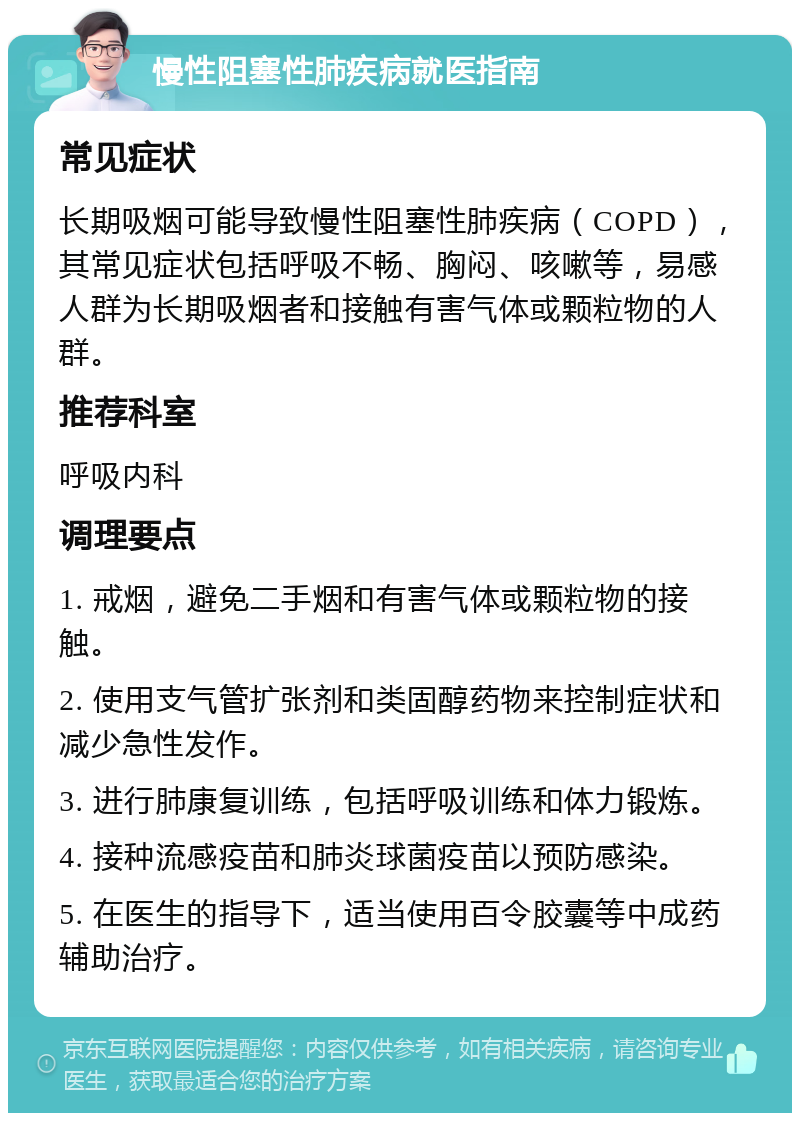 慢性阻塞性肺疾病就医指南 常见症状 长期吸烟可能导致慢性阻塞性肺疾病（COPD），其常见症状包括呼吸不畅、胸闷、咳嗽等，易感人群为长期吸烟者和接触有害气体或颗粒物的人群。 推荐科室 呼吸内科 调理要点 1. 戒烟，避免二手烟和有害气体或颗粒物的接触。 2. 使用支气管扩张剂和类固醇药物来控制症状和减少急性发作。 3. 进行肺康复训练，包括呼吸训练和体力锻炼。 4. 接种流感疫苗和肺炎球菌疫苗以预防感染。 5. 在医生的指导下，适当使用百令胶囊等中成药辅助治疗。