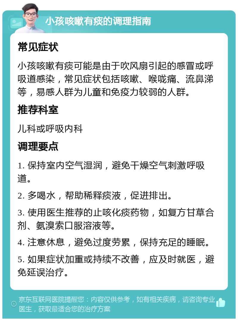 小孩咳嗽有痰的调理指南 常见症状 小孩咳嗽有痰可能是由于吹风扇引起的感冒或呼吸道感染，常见症状包括咳嗽、喉咙痛、流鼻涕等，易感人群为儿童和免疫力较弱的人群。 推荐科室 儿科或呼吸内科 调理要点 1. 保持室内空气湿润，避免干燥空气刺激呼吸道。 2. 多喝水，帮助稀释痰液，促进排出。 3. 使用医生推荐的止咳化痰药物，如复方甘草合剂、氨溴索口服溶液等。 4. 注意休息，避免过度劳累，保持充足的睡眠。 5. 如果症状加重或持续不改善，应及时就医，避免延误治疗。