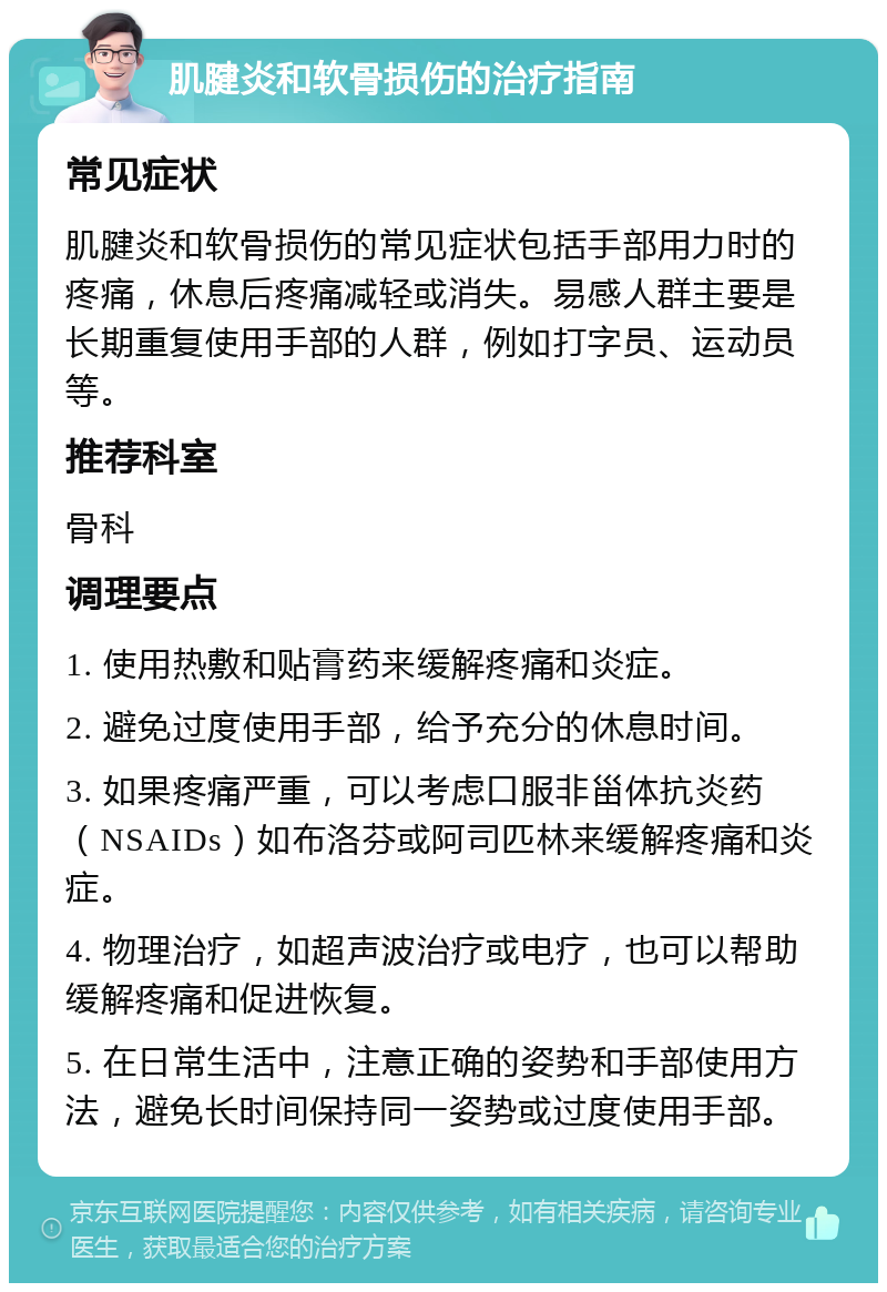 肌腱炎和软骨损伤的治疗指南 常见症状 肌腱炎和软骨损伤的常见症状包括手部用力时的疼痛，休息后疼痛减轻或消失。易感人群主要是长期重复使用手部的人群，例如打字员、运动员等。 推荐科室 骨科 调理要点 1. 使用热敷和贴膏药来缓解疼痛和炎症。 2. 避免过度使用手部，给予充分的休息时间。 3. 如果疼痛严重，可以考虑口服非甾体抗炎药（NSAIDs）如布洛芬或阿司匹林来缓解疼痛和炎症。 4. 物理治疗，如超声波治疗或电疗，也可以帮助缓解疼痛和促进恢复。 5. 在日常生活中，注意正确的姿势和手部使用方法，避免长时间保持同一姿势或过度使用手部。