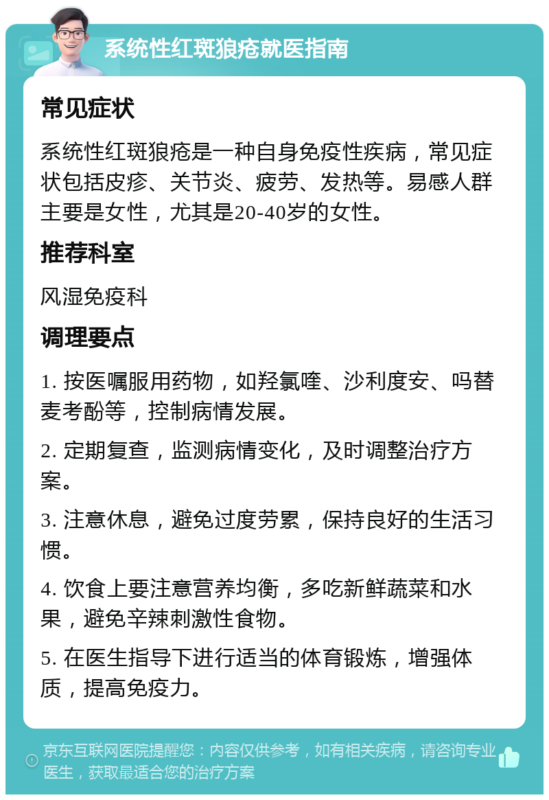 系统性红斑狼疮就医指南 常见症状 系统性红斑狼疮是一种自身免疫性疾病，常见症状包括皮疹、关节炎、疲劳、发热等。易感人群主要是女性，尤其是20-40岁的女性。 推荐科室 风湿免疫科 调理要点 1. 按医嘱服用药物，如羟氯喹、沙利度安、吗替麦考酚等，控制病情发展。 2. 定期复查，监测病情变化，及时调整治疗方案。 3. 注意休息，避免过度劳累，保持良好的生活习惯。 4. 饮食上要注意营养均衡，多吃新鲜蔬菜和水果，避免辛辣刺激性食物。 5. 在医生指导下进行适当的体育锻炼，增强体质，提高免疫力。