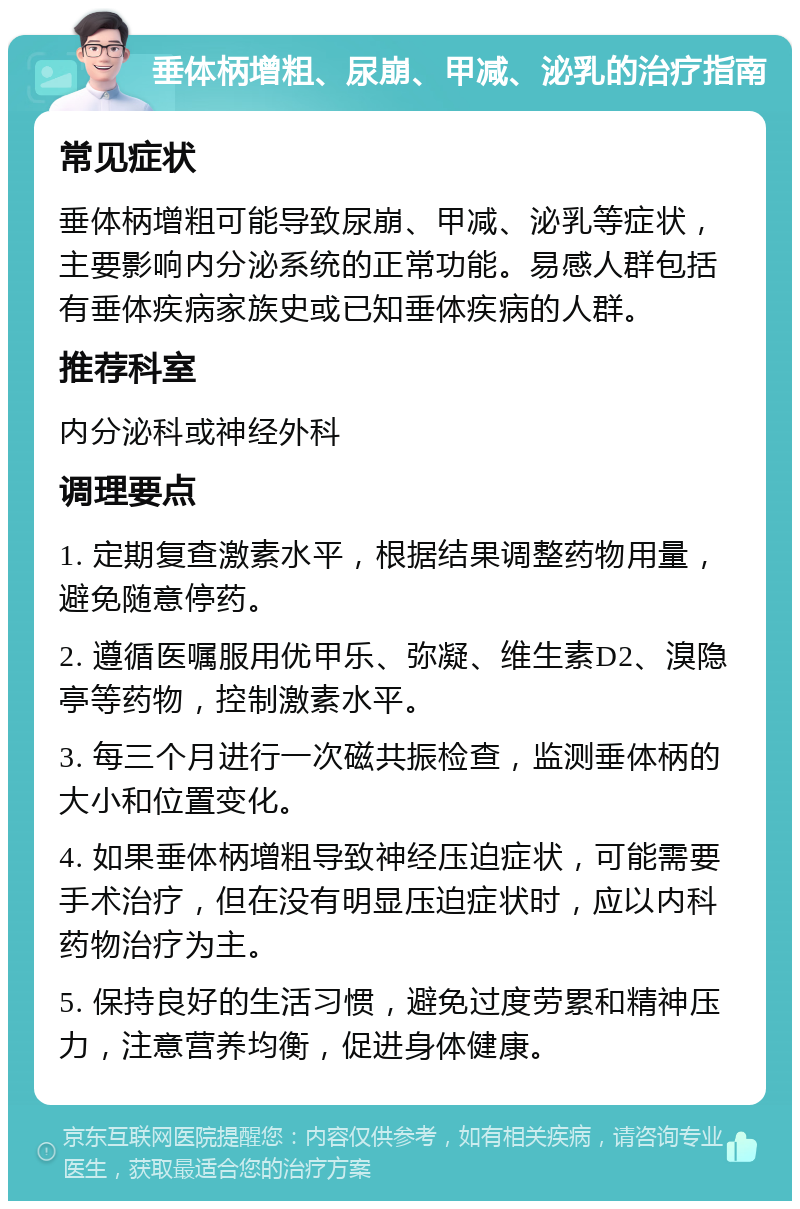 垂体柄增粗、尿崩、甲减、泌乳的治疗指南 常见症状 垂体柄增粗可能导致尿崩、甲减、泌乳等症状，主要影响内分泌系统的正常功能。易感人群包括有垂体疾病家族史或已知垂体疾病的人群。 推荐科室 内分泌科或神经外科 调理要点 1. 定期复查激素水平，根据结果调整药物用量，避免随意停药。 2. 遵循医嘱服用优甲乐、弥凝、维生素D2、溴隐亭等药物，控制激素水平。 3. 每三个月进行一次磁共振检查，监测垂体柄的大小和位置变化。 4. 如果垂体柄增粗导致神经压迫症状，可能需要手术治疗，但在没有明显压迫症状时，应以内科药物治疗为主。 5. 保持良好的生活习惯，避免过度劳累和精神压力，注意营养均衡，促进身体健康。