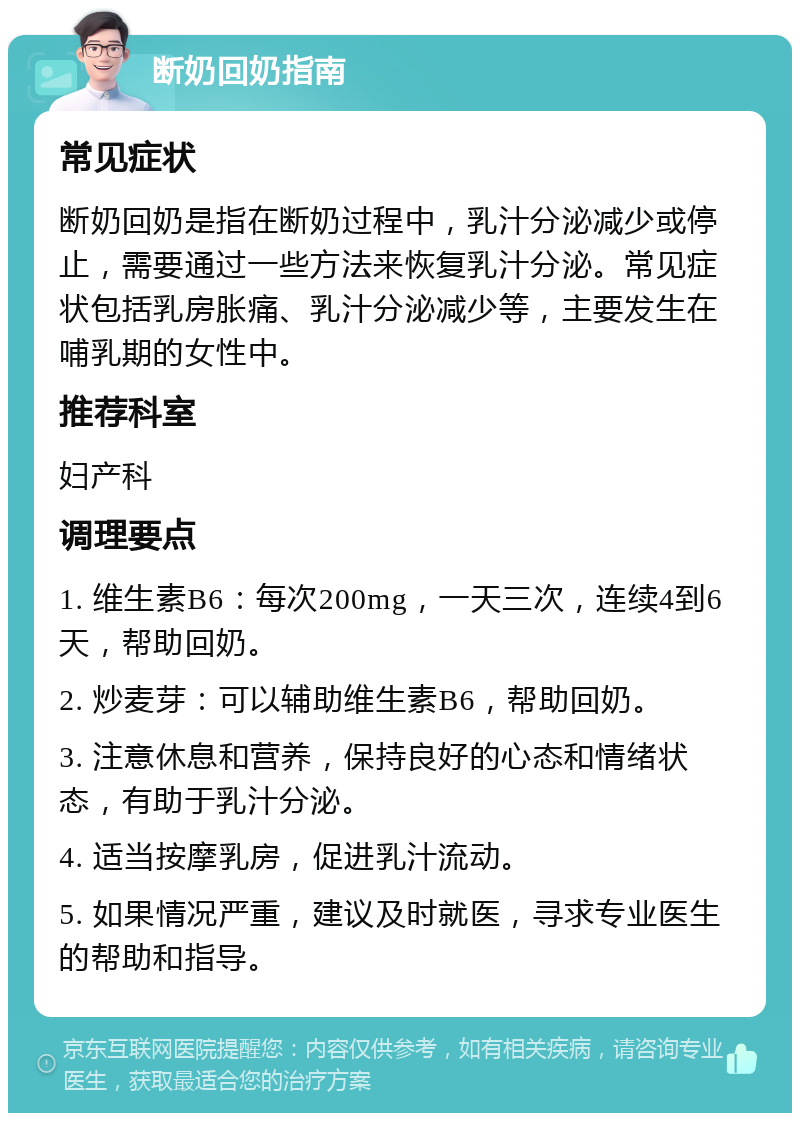 断奶回奶指南 常见症状 断奶回奶是指在断奶过程中，乳汁分泌减少或停止，需要通过一些方法来恢复乳汁分泌。常见症状包括乳房胀痛、乳汁分泌减少等，主要发生在哺乳期的女性中。 推荐科室 妇产科 调理要点 1. 维生素B6：每次200mg，一天三次，连续4到6天，帮助回奶。 2. 炒麦芽：可以辅助维生素B6，帮助回奶。 3. 注意休息和营养，保持良好的心态和情绪状态，有助于乳汁分泌。 4. 适当按摩乳房，促进乳汁流动。 5. 如果情况严重，建议及时就医，寻求专业医生的帮助和指导。