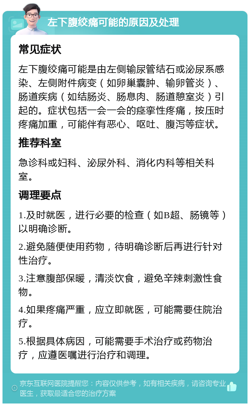 左下腹绞痛可能的原因及处理 常见症状 左下腹绞痛可能是由左侧输尿管结石或泌尿系感染、左侧附件病变（如卵巢囊肿、输卵管炎）、肠道疾病（如结肠炎、肠息肉、肠道憩室炎）引起的。症状包括一会一会的痉挛性疼痛，按压时疼痛加重，可能伴有恶心、呕吐、腹泻等症状。 推荐科室 急诊科或妇科、泌尿外科、消化内科等相关科室。 调理要点 1.及时就医，进行必要的检查（如B超、肠镜等）以明确诊断。 2.避免随便使用药物，待明确诊断后再进行针对性治疗。 3.注意腹部保暖，清淡饮食，避免辛辣刺激性食物。 4.如果疼痛严重，应立即就医，可能需要住院治疗。 5.根据具体病因，可能需要手术治疗或药物治疗，应遵医嘱进行治疗和调理。