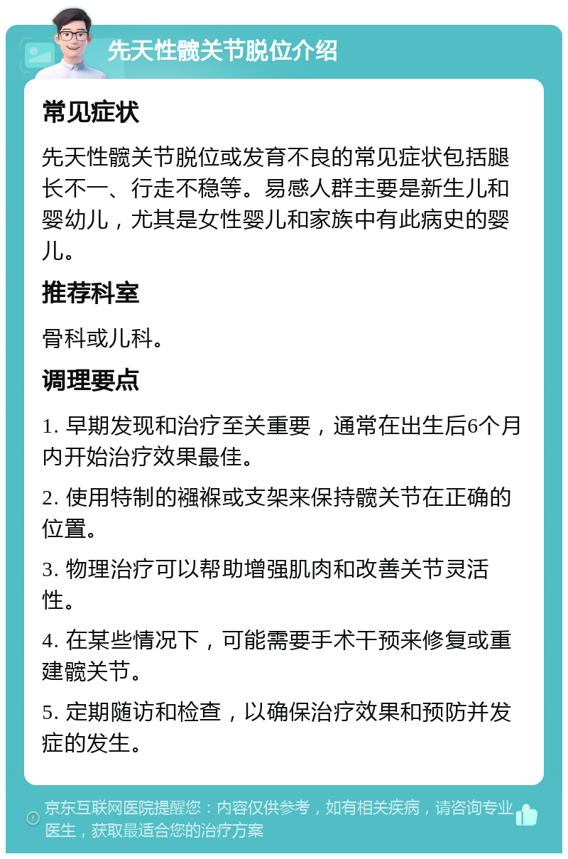 先天性髋关节脱位介绍 常见症状 先天性髋关节脱位或发育不良的常见症状包括腿长不一、行走不稳等。易感人群主要是新生儿和婴幼儿，尤其是女性婴儿和家族中有此病史的婴儿。 推荐科室 骨科或儿科。 调理要点 1. 早期发现和治疗至关重要，通常在出生后6个月内开始治疗效果最佳。 2. 使用特制的襁褓或支架来保持髋关节在正确的位置。 3. 物理治疗可以帮助增强肌肉和改善关节灵活性。 4. 在某些情况下，可能需要手术干预来修复或重建髋关节。 5. 定期随访和检查，以确保治疗效果和预防并发症的发生。