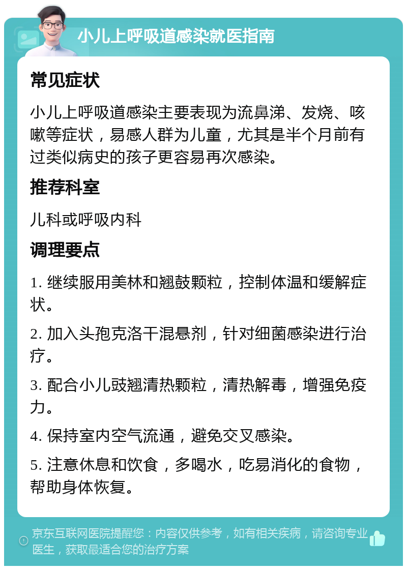 小儿上呼吸道感染就医指南 常见症状 小儿上呼吸道感染主要表现为流鼻涕、发烧、咳嗽等症状，易感人群为儿童，尤其是半个月前有过类似病史的孩子更容易再次感染。 推荐科室 儿科或呼吸内科 调理要点 1. 继续服用美林和翘鼓颗粒，控制体温和缓解症状。 2. 加入头孢克洛干混悬剂，针对细菌感染进行治疗。 3. 配合小儿豉翘清热颗粒，清热解毒，增强免疫力。 4. 保持室内空气流通，避免交叉感染。 5. 注意休息和饮食，多喝水，吃易消化的食物，帮助身体恢复。