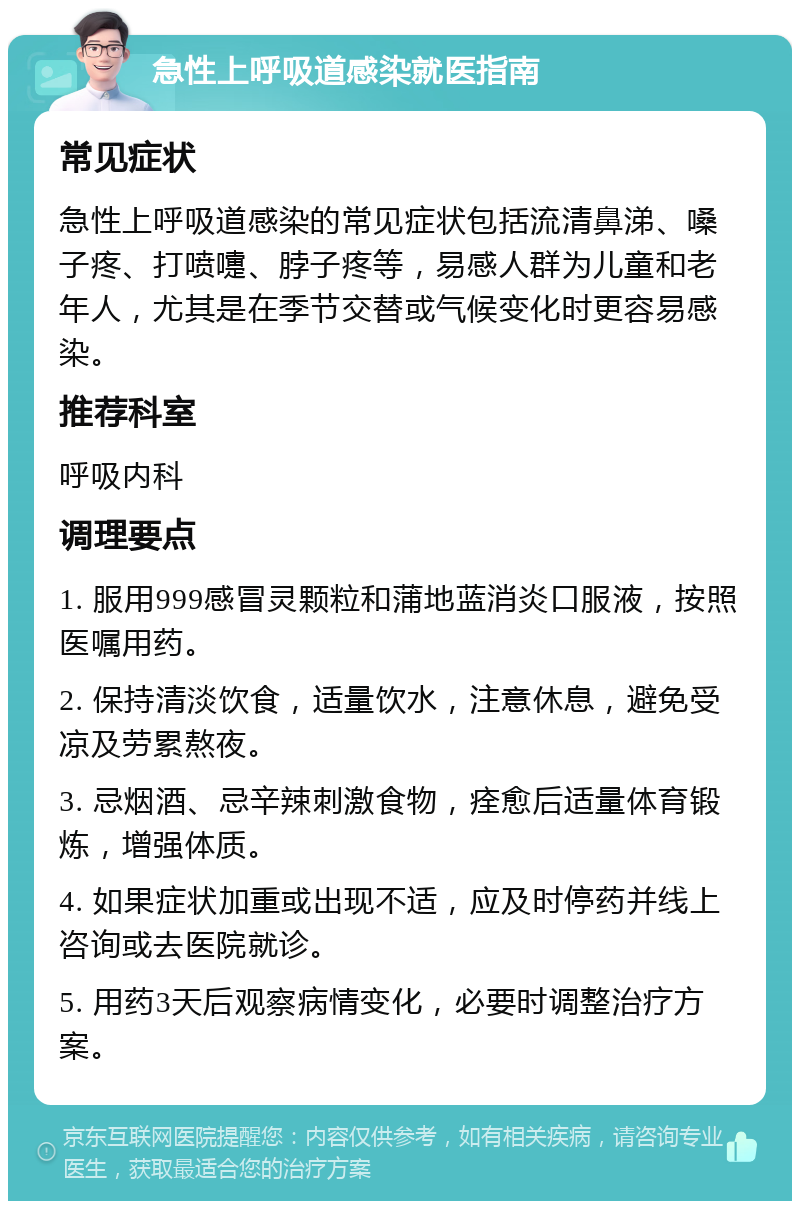 急性上呼吸道感染就医指南 常见症状 急性上呼吸道感染的常见症状包括流清鼻涕、嗓子疼、打喷嚏、脖子疼等，易感人群为儿童和老年人，尤其是在季节交替或气候变化时更容易感染。 推荐科室 呼吸内科 调理要点 1. 服用999感冒灵颗粒和蒲地蓝消炎口服液，按照医嘱用药。 2. 保持清淡饮食，适量饮水，注意休息，避免受凉及劳累熬夜。 3. 忌烟酒、忌辛辣刺激食物，痊愈后适量体育锻炼，增强体质。 4. 如果症状加重或出现不适，应及时停药并线上咨询或去医院就诊。 5. 用药3天后观察病情变化，必要时调整治疗方案。