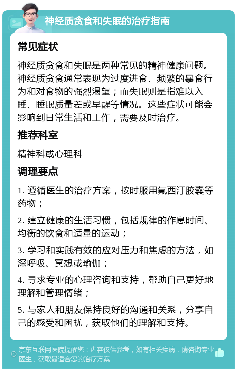 神经质贪食和失眠的治疗指南 常见症状 神经质贪食和失眠是两种常见的精神健康问题。神经质贪食通常表现为过度进食、频繁的暴食行为和对食物的强烈渴望；而失眠则是指难以入睡、睡眠质量差或早醒等情况。这些症状可能会影响到日常生活和工作，需要及时治疗。 推荐科室 精神科或心理科 调理要点 1. 遵循医生的治疗方案，按时服用氟西汀胶囊等药物； 2. 建立健康的生活习惯，包括规律的作息时间、均衡的饮食和适量的运动； 3. 学习和实践有效的应对压力和焦虑的方法，如深呼吸、冥想或瑜伽； 4. 寻求专业的心理咨询和支持，帮助自己更好地理解和管理情绪； 5. 与家人和朋友保持良好的沟通和关系，分享自己的感受和困扰，获取他们的理解和支持。