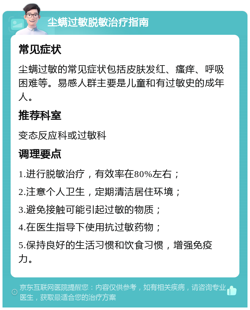 尘螨过敏脱敏治疗指南 常见症状 尘螨过敏的常见症状包括皮肤发红、瘙痒、呼吸困难等。易感人群主要是儿童和有过敏史的成年人。 推荐科室 变态反应科或过敏科 调理要点 1.进行脱敏治疗，有效率在80%左右； 2.注意个人卫生，定期清洁居住环境； 3.避免接触可能引起过敏的物质； 4.在医生指导下使用抗过敏药物； 5.保持良好的生活习惯和饮食习惯，增强免疫力。