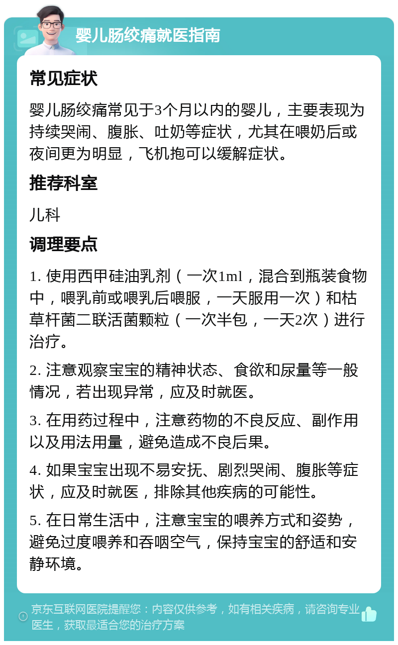 婴儿肠绞痛就医指南 常见症状 婴儿肠绞痛常见于3个月以内的婴儿，主要表现为持续哭闹、腹胀、吐奶等症状，尤其在喂奶后或夜间更为明显，飞机抱可以缓解症状。 推荐科室 儿科 调理要点 1. 使用西甲硅油乳剂（一次1ml，混合到瓶装食物中，喂乳前或喂乳后喂服，一天服用一次）和枯草杆菌二联活菌颗粒（一次半包，一天2次）进行治疗。 2. 注意观察宝宝的精神状态、食欲和尿量等一般情况，若出现异常，应及时就医。 3. 在用药过程中，注意药物的不良反应、副作用以及用法用量，避免造成不良后果。 4. 如果宝宝出现不易安抚、剧烈哭闹、腹胀等症状，应及时就医，排除其他疾病的可能性。 5. 在日常生活中，注意宝宝的喂养方式和姿势，避免过度喂养和吞咽空气，保持宝宝的舒适和安静环境。