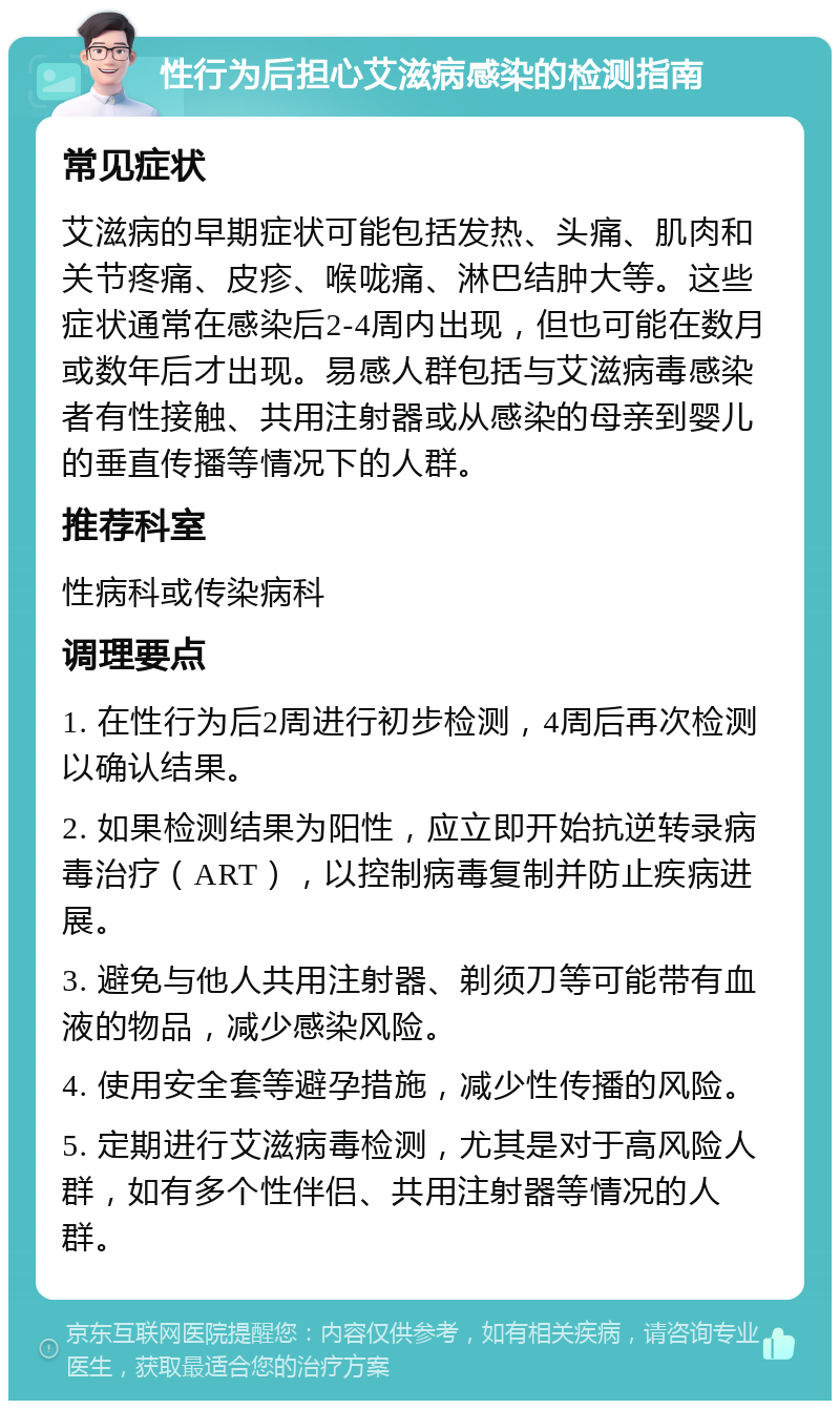 性行为后担心艾滋病感染的检测指南 常见症状 艾滋病的早期症状可能包括发热、头痛、肌肉和关节疼痛、皮疹、喉咙痛、淋巴结肿大等。这些症状通常在感染后2-4周内出现，但也可能在数月或数年后才出现。易感人群包括与艾滋病毒感染者有性接触、共用注射器或从感染的母亲到婴儿的垂直传播等情况下的人群。 推荐科室 性病科或传染病科 调理要点 1. 在性行为后2周进行初步检测，4周后再次检测以确认结果。 2. 如果检测结果为阳性，应立即开始抗逆转录病毒治疗（ART），以控制病毒复制并防止疾病进展。 3. 避免与他人共用注射器、剃须刀等可能带有血液的物品，减少感染风险。 4. 使用安全套等避孕措施，减少性传播的风险。 5. 定期进行艾滋病毒检测，尤其是对于高风险人群，如有多个性伴侣、共用注射器等情况的人群。