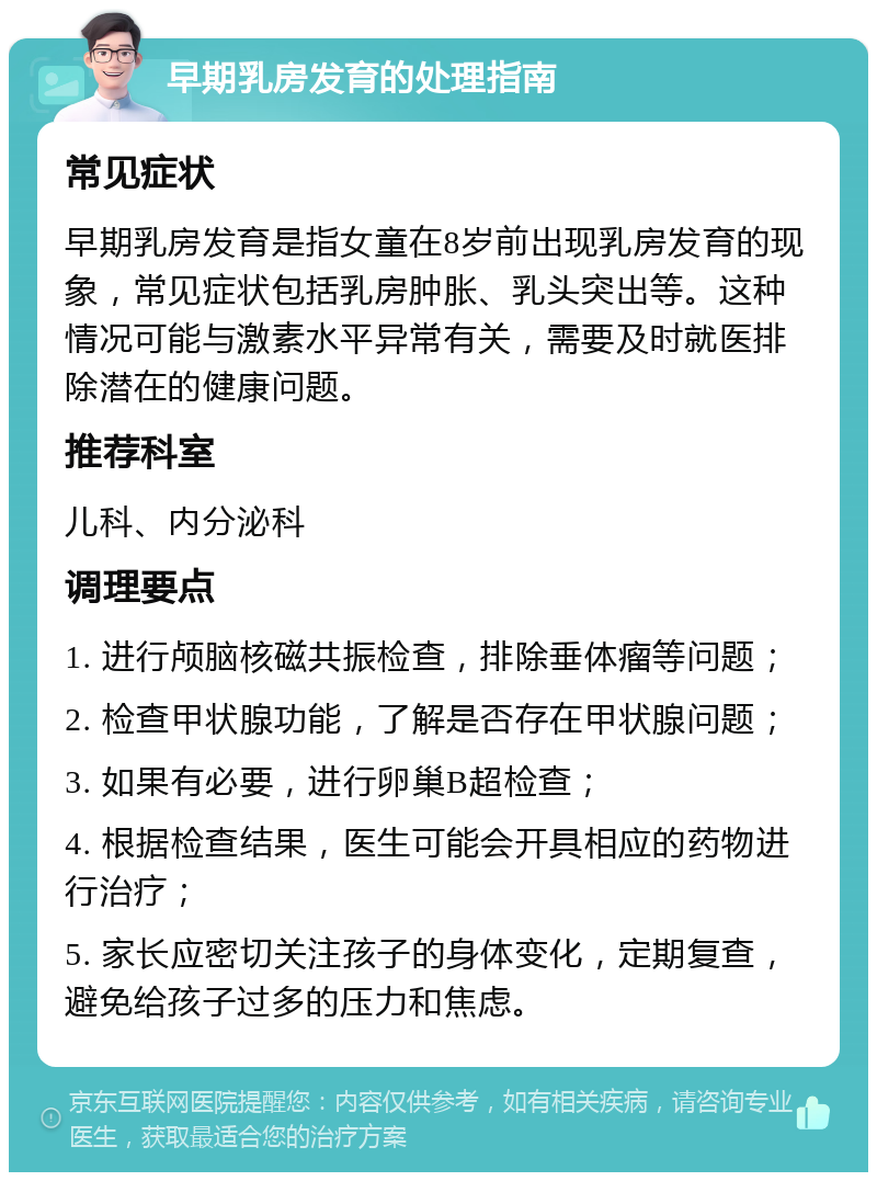 早期乳房发育的处理指南 常见症状 早期乳房发育是指女童在8岁前出现乳房发育的现象，常见症状包括乳房肿胀、乳头突出等。这种情况可能与激素水平异常有关，需要及时就医排除潜在的健康问题。 推荐科室 儿科、内分泌科 调理要点 1. 进行颅脑核磁共振检查，排除垂体瘤等问题； 2. 检查甲状腺功能，了解是否存在甲状腺问题； 3. 如果有必要，进行卵巢B超检查； 4. 根据检查结果，医生可能会开具相应的药物进行治疗； 5. 家长应密切关注孩子的身体变化，定期复查，避免给孩子过多的压力和焦虑。