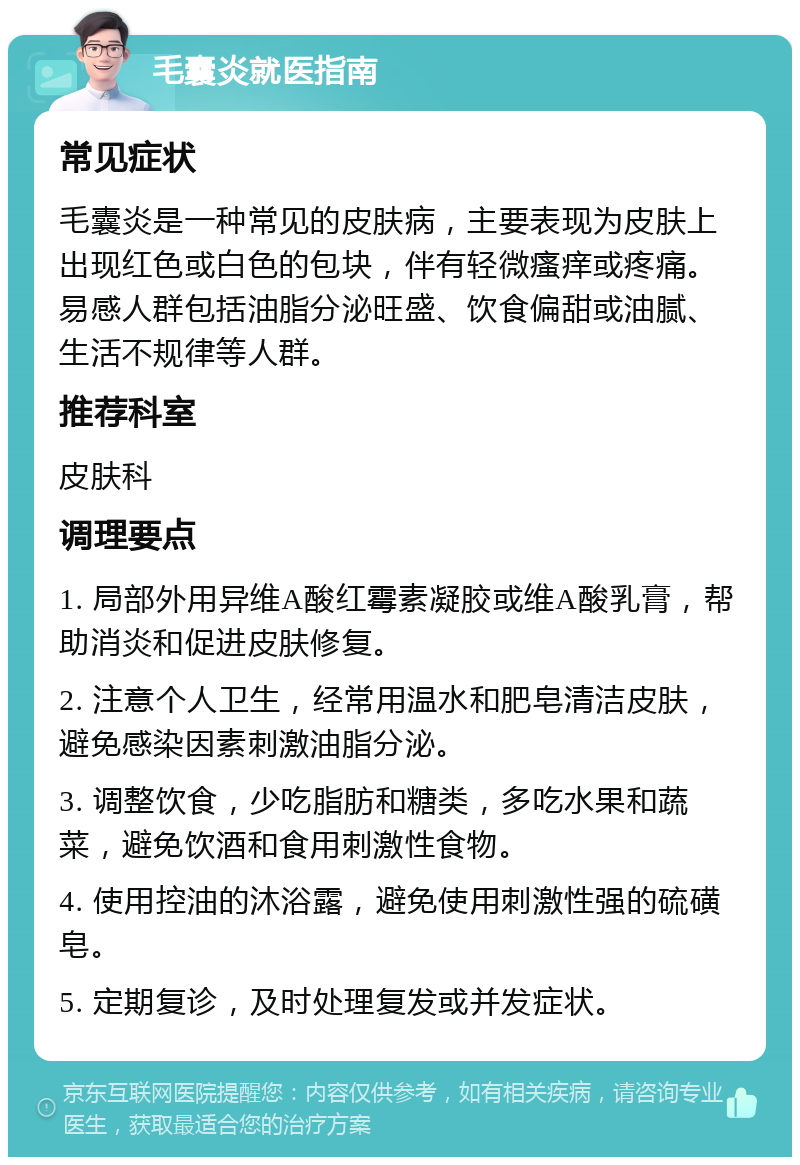 毛囊炎就医指南 常见症状 毛囊炎是一种常见的皮肤病，主要表现为皮肤上出现红色或白色的包块，伴有轻微瘙痒或疼痛。易感人群包括油脂分泌旺盛、饮食偏甜或油腻、生活不规律等人群。 推荐科室 皮肤科 调理要点 1. 局部外用异维A酸红霉素凝胶或维A酸乳膏，帮助消炎和促进皮肤修复。 2. 注意个人卫生，经常用温水和肥皂清洁皮肤，避免感染因素刺激油脂分泌。 3. 调整饮食，少吃脂肪和糖类，多吃水果和蔬菜，避免饮酒和食用刺激性食物。 4. 使用控油的沐浴露，避免使用刺激性强的硫磺皂。 5. 定期复诊，及时处理复发或并发症状。