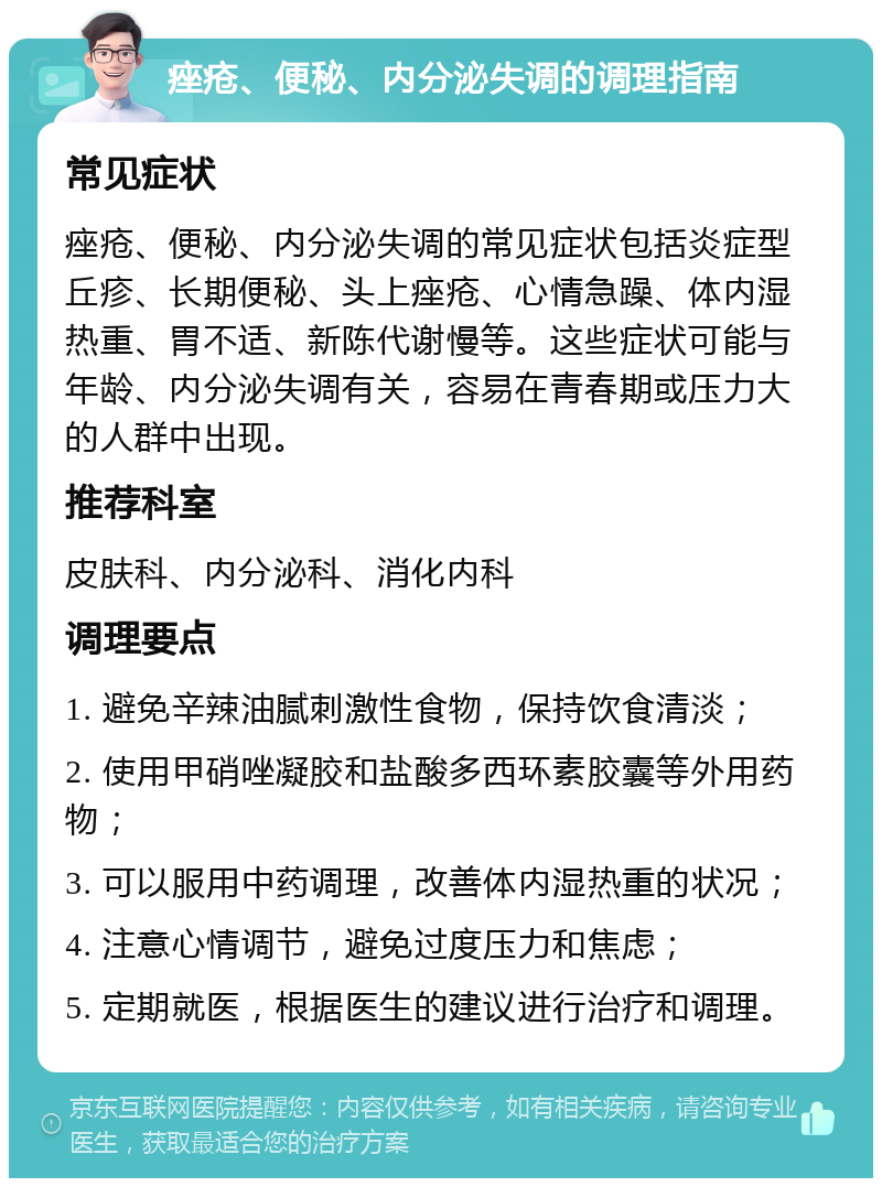 痤疮、便秘、内分泌失调的调理指南 常见症状 痤疮、便秘、内分泌失调的常见症状包括炎症型丘疹、长期便秘、头上痤疮、心情急躁、体内湿热重、胃不适、新陈代谢慢等。这些症状可能与年龄、内分泌失调有关，容易在青春期或压力大的人群中出现。 推荐科室 皮肤科、内分泌科、消化内科 调理要点 1. 避免辛辣油腻刺激性食物，保持饮食清淡； 2. 使用甲硝唑凝胶和盐酸多西环素胶囊等外用药物； 3. 可以服用中药调理，改善体内湿热重的状况； 4. 注意心情调节，避免过度压力和焦虑； 5. 定期就医，根据医生的建议进行治疗和调理。