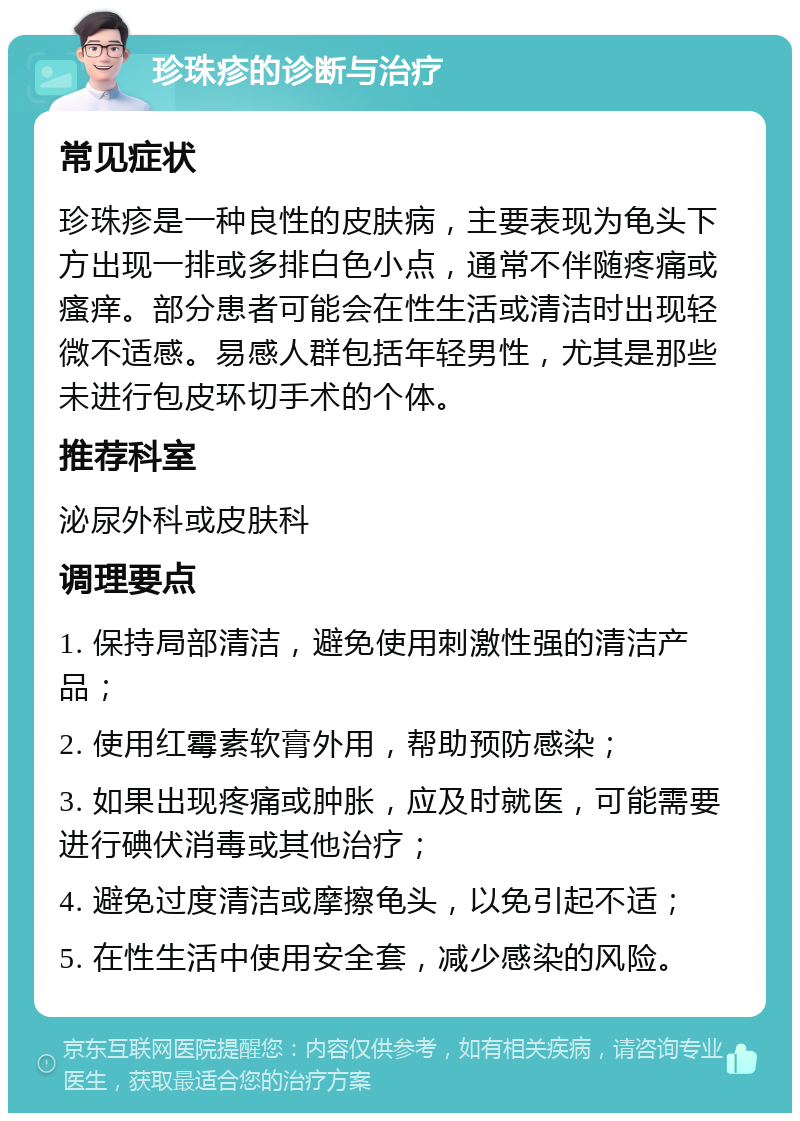 珍珠疹的诊断与治疗 常见症状 珍珠疹是一种良性的皮肤病，主要表现为龟头下方出现一排或多排白色小点，通常不伴随疼痛或瘙痒。部分患者可能会在性生活或清洁时出现轻微不适感。易感人群包括年轻男性，尤其是那些未进行包皮环切手术的个体。 推荐科室 泌尿外科或皮肤科 调理要点 1. 保持局部清洁，避免使用刺激性强的清洁产品； 2. 使用红霉素软膏外用，帮助预防感染； 3. 如果出现疼痛或肿胀，应及时就医，可能需要进行碘伏消毒或其他治疗； 4. 避免过度清洁或摩擦龟头，以免引起不适； 5. 在性生活中使用安全套，减少感染的风险。