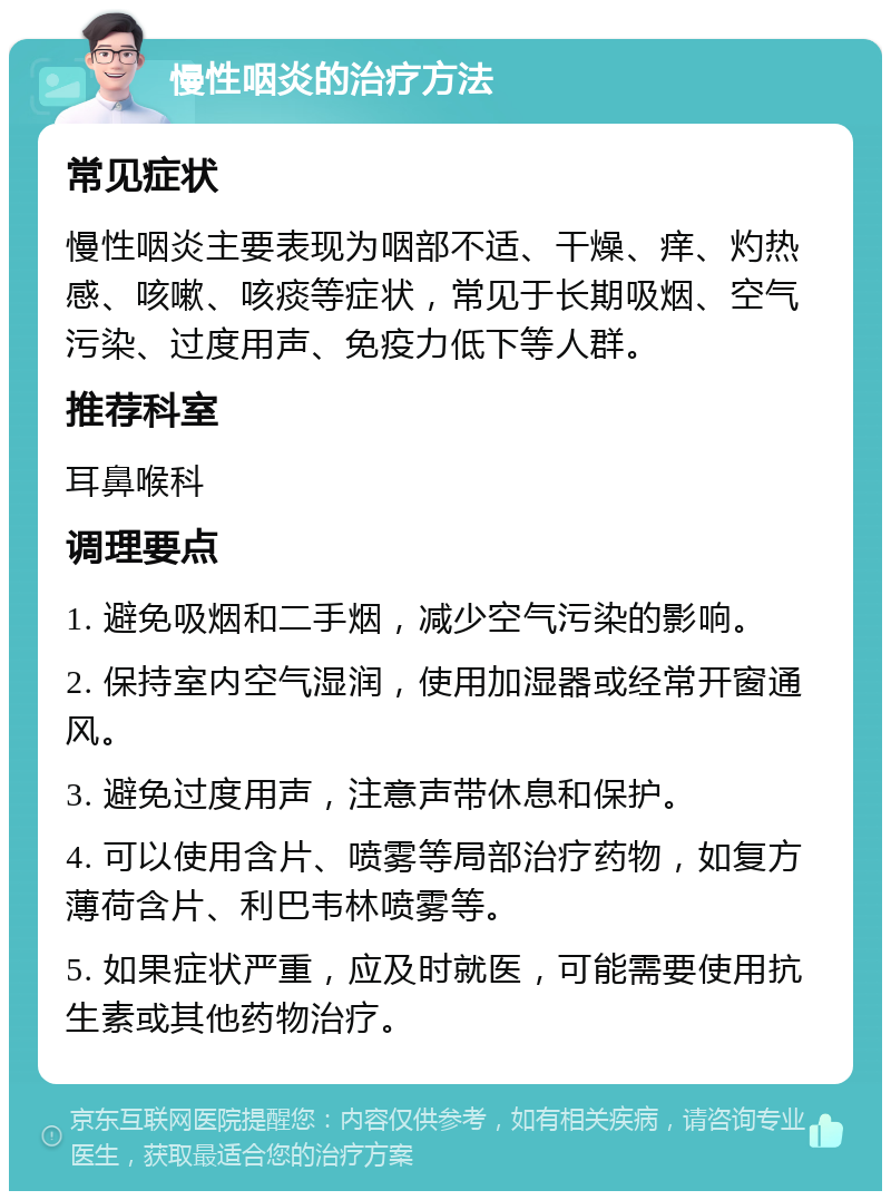 慢性咽炎的治疗方法 常见症状 慢性咽炎主要表现为咽部不适、干燥、痒、灼热感、咳嗽、咳痰等症状，常见于长期吸烟、空气污染、过度用声、免疫力低下等人群。 推荐科室 耳鼻喉科 调理要点 1. 避免吸烟和二手烟，减少空气污染的影响。 2. 保持室内空气湿润，使用加湿器或经常开窗通风。 3. 避免过度用声，注意声带休息和保护。 4. 可以使用含片、喷雾等局部治疗药物，如复方薄荷含片、利巴韦林喷雾等。 5. 如果症状严重，应及时就医，可能需要使用抗生素或其他药物治疗。