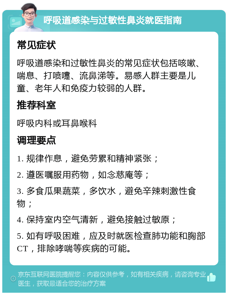 呼吸道感染与过敏性鼻炎就医指南 常见症状 呼吸道感染和过敏性鼻炎的常见症状包括咳嗽、喘息、打喷嚏、流鼻涕等。易感人群主要是儿童、老年人和免疫力较弱的人群。 推荐科室 呼吸内科或耳鼻喉科 调理要点 1. 规律作息，避免劳累和精神紧张； 2. 遵医嘱服用药物，如念慈庵等； 3. 多食瓜果蔬菜，多饮水，避免辛辣刺激性食物； 4. 保持室内空气清新，避免接触过敏原； 5. 如有呼吸困难，应及时就医检查肺功能和胸部CT，排除哮喘等疾病的可能。