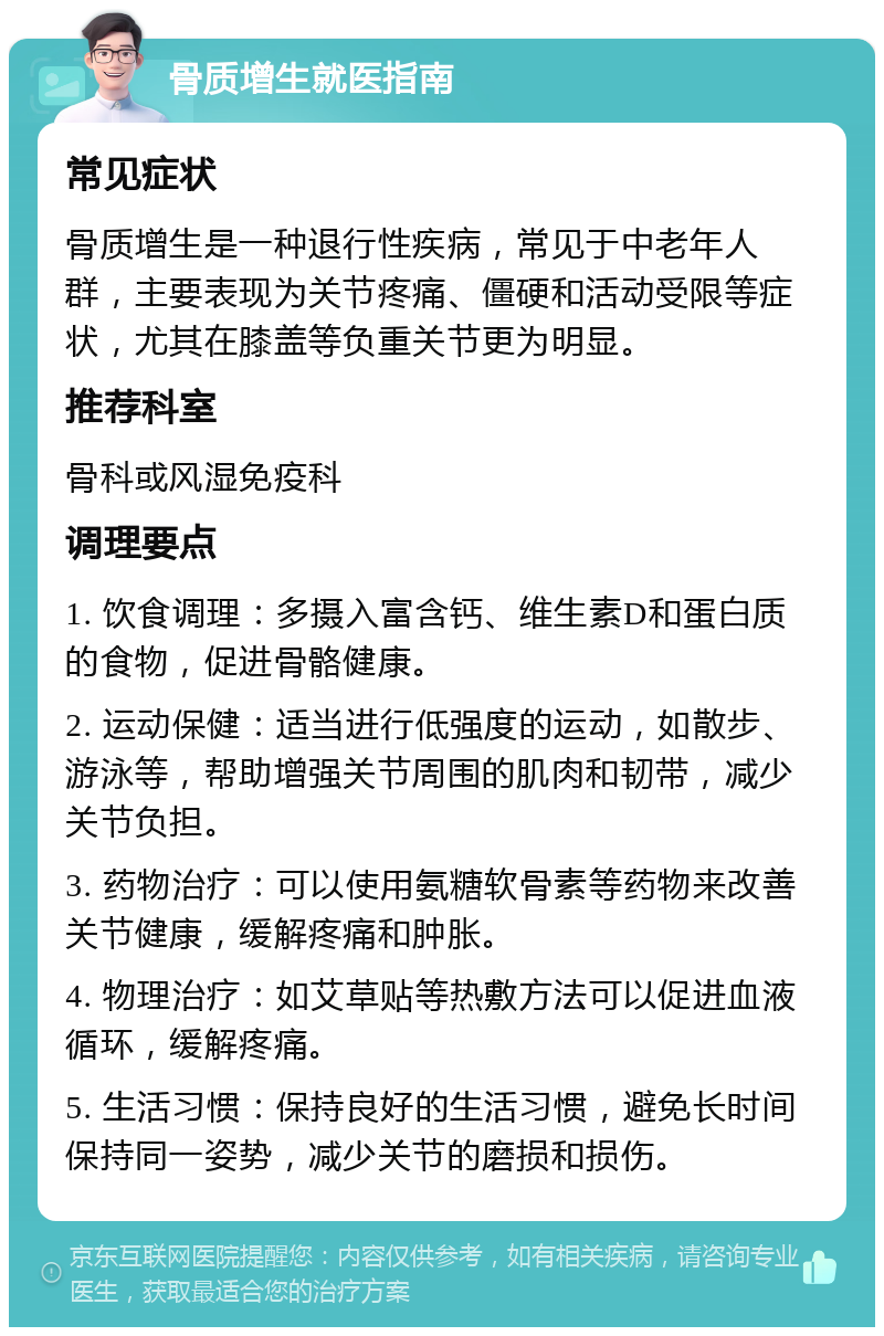 骨质增生就医指南 常见症状 骨质增生是一种退行性疾病，常见于中老年人群，主要表现为关节疼痛、僵硬和活动受限等症状，尤其在膝盖等负重关节更为明显。 推荐科室 骨科或风湿免疫科 调理要点 1. 饮食调理：多摄入富含钙、维生素D和蛋白质的食物，促进骨骼健康。 2. 运动保健：适当进行低强度的运动，如散步、游泳等，帮助增强关节周围的肌肉和韧带，减少关节负担。 3. 药物治疗：可以使用氨糖软骨素等药物来改善关节健康，缓解疼痛和肿胀。 4. 物理治疗：如艾草贴等热敷方法可以促进血液循环，缓解疼痛。 5. 生活习惯：保持良好的生活习惯，避免长时间保持同一姿势，减少关节的磨损和损伤。