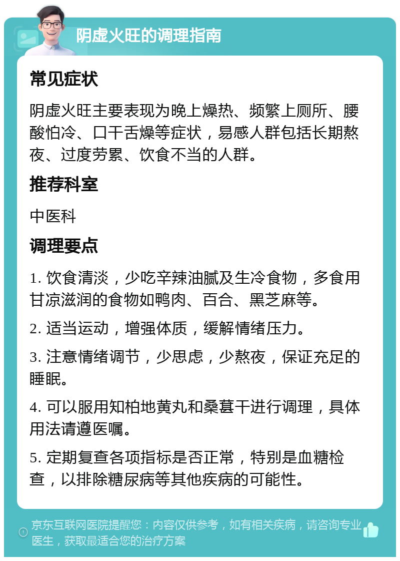 阴虚火旺的调理指南 常见症状 阴虚火旺主要表现为晚上燥热、频繁上厕所、腰酸怕冷、口干舌燥等症状，易感人群包括长期熬夜、过度劳累、饮食不当的人群。 推荐科室 中医科 调理要点 1. 饮食清淡，少吃辛辣油腻及生冷食物，多食用甘凉滋润的食物如鸭肉、百合、黑芝麻等。 2. 适当运动，增强体质，缓解情绪压力。 3. 注意情绪调节，少思虑，少熬夜，保证充足的睡眠。 4. 可以服用知柏地黄丸和桑葚干进行调理，具体用法请遵医嘱。 5. 定期复查各项指标是否正常，特别是血糖检查，以排除糖尿病等其他疾病的可能性。