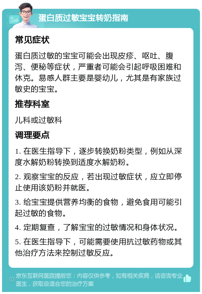 蛋白质过敏宝宝转奶指南 常见症状 蛋白质过敏的宝宝可能会出现皮疹、呕吐、腹泻、便秘等症状，严重者可能会引起呼吸困难和休克。易感人群主要是婴幼儿，尤其是有家族过敏史的宝宝。 推荐科室 儿科或过敏科 调理要点 1. 在医生指导下，逐步转换奶粉类型，例如从深度水解奶粉转换到适度水解奶粉。 2. 观察宝宝的反应，若出现过敏症状，应立即停止使用该奶粉并就医。 3. 给宝宝提供营养均衡的食物，避免食用可能引起过敏的食物。 4. 定期复查，了解宝宝的过敏情况和身体状况。 5. 在医生指导下，可能需要使用抗过敏药物或其他治疗方法来控制过敏反应。