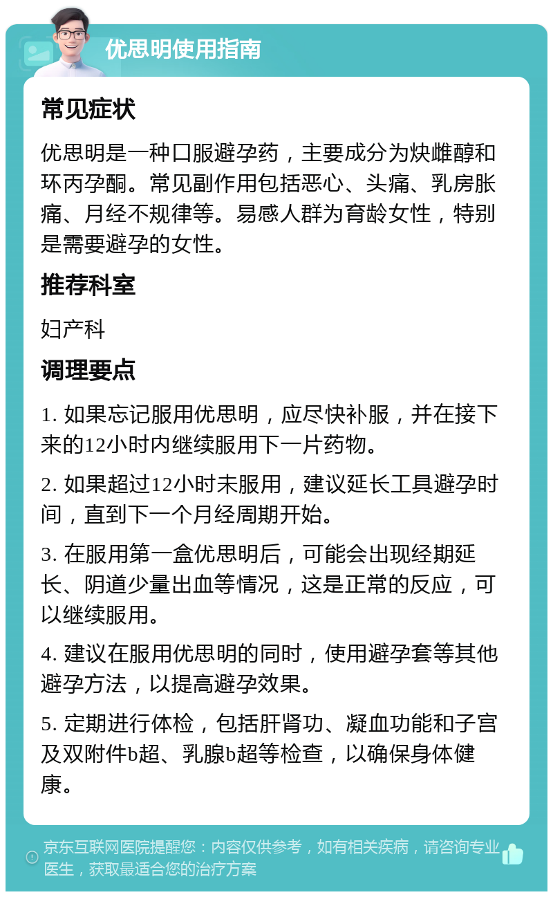 优思明使用指南 常见症状 优思明是一种口服避孕药，主要成分为炔雌醇和环丙孕酮。常见副作用包括恶心、头痛、乳房胀痛、月经不规律等。易感人群为育龄女性，特别是需要避孕的女性。 推荐科室 妇产科 调理要点 1. 如果忘记服用优思明，应尽快补服，并在接下来的12小时内继续服用下一片药物。 2. 如果超过12小时未服用，建议延长工具避孕时间，直到下一个月经周期开始。 3. 在服用第一盒优思明后，可能会出现经期延长、阴道少量出血等情况，这是正常的反应，可以继续服用。 4. 建议在服用优思明的同时，使用避孕套等其他避孕方法，以提高避孕效果。 5. 定期进行体检，包括肝肾功、凝血功能和子宫及双附件b超、乳腺b超等检查，以确保身体健康。