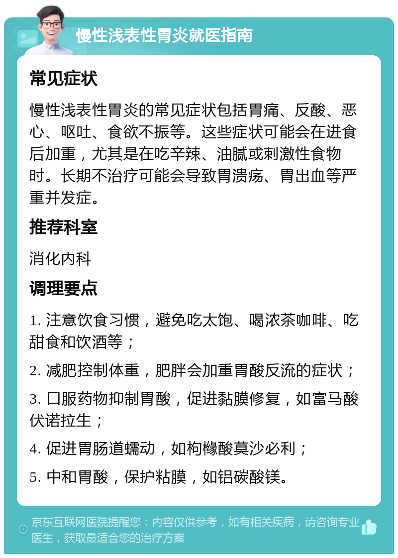 慢性浅表性胃炎就医指南 常见症状 慢性浅表性胃炎的常见症状包括胃痛、反酸、恶心、呕吐、食欲不振等。这些症状可能会在进食后加重，尤其是在吃辛辣、油腻或刺激性食物时。长期不治疗可能会导致胃溃疡、胃出血等严重并发症。 推荐科室 消化内科 调理要点 1. 注意饮食习惯，避免吃太饱、喝浓茶咖啡、吃甜食和饮酒等； 2. 减肥控制体重，肥胖会加重胃酸反流的症状； 3. 口服药物抑制胃酸，促进黏膜修复，如富马酸伏诺拉生； 4. 促进胃肠道蠕动，如枸橼酸莫沙必利； 5. 中和胃酸，保护粘膜，如铝碳酸镁。