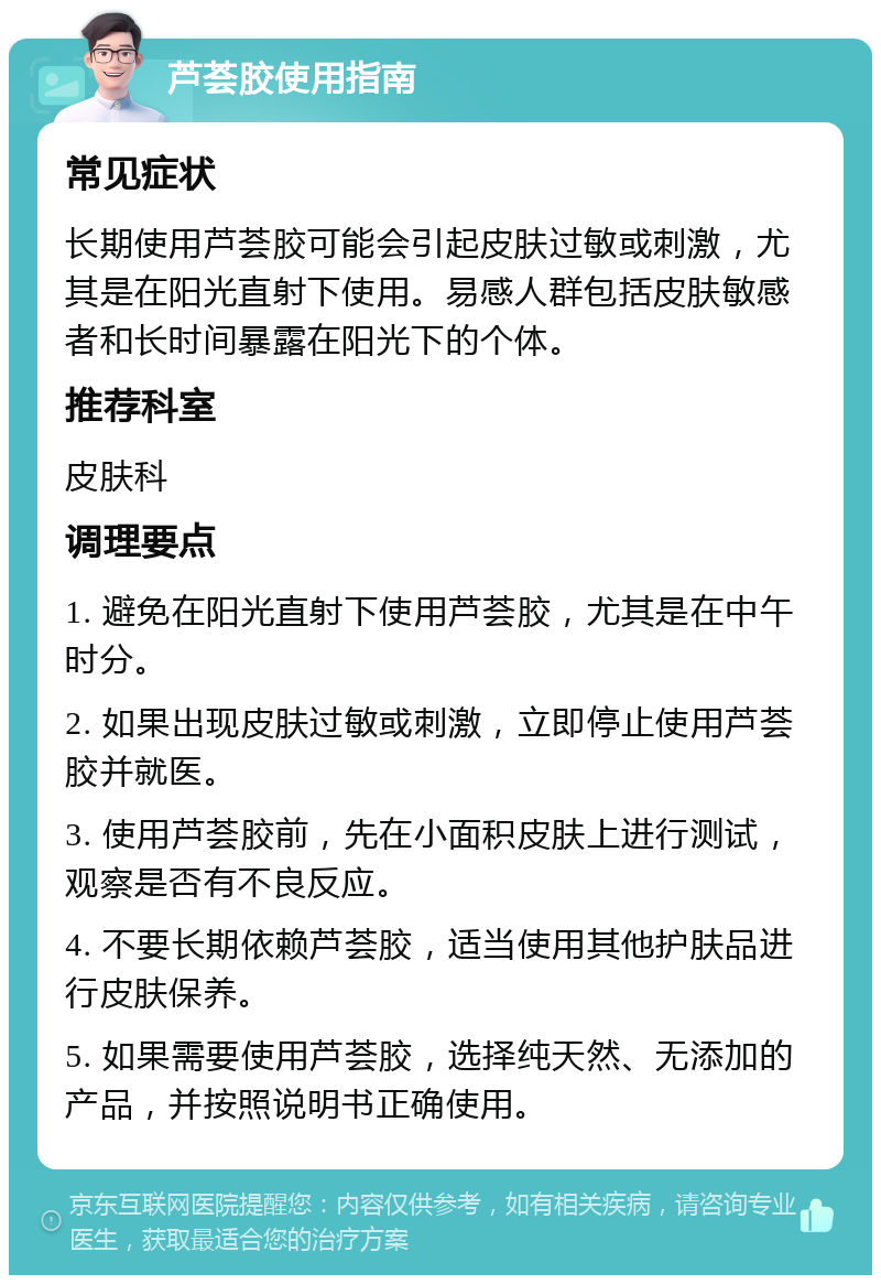 芦荟胶使用指南 常见症状 长期使用芦荟胶可能会引起皮肤过敏或刺激，尤其是在阳光直射下使用。易感人群包括皮肤敏感者和长时间暴露在阳光下的个体。 推荐科室 皮肤科 调理要点 1. 避免在阳光直射下使用芦荟胶，尤其是在中午时分。 2. 如果出现皮肤过敏或刺激，立即停止使用芦荟胶并就医。 3. 使用芦荟胶前，先在小面积皮肤上进行测试，观察是否有不良反应。 4. 不要长期依赖芦荟胶，适当使用其他护肤品进行皮肤保养。 5. 如果需要使用芦荟胶，选择纯天然、无添加的产品，并按照说明书正确使用。