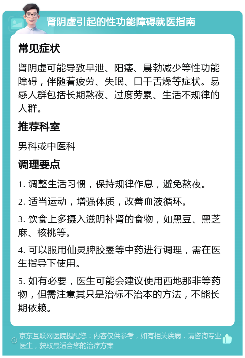 肾阴虚引起的性功能障碍就医指南 常见症状 肾阴虚可能导致早泄、阳痿、晨勃减少等性功能障碍，伴随着疲劳、失眠、口干舌燥等症状。易感人群包括长期熬夜、过度劳累、生活不规律的人群。 推荐科室 男科或中医科 调理要点 1. 调整生活习惯，保持规律作息，避免熬夜。 2. 适当运动，增强体质，改善血液循环。 3. 饮食上多摄入滋阴补肾的食物，如黑豆、黑芝麻、核桃等。 4. 可以服用仙灵脾胶囊等中药进行调理，需在医生指导下使用。 5. 如有必要，医生可能会建议使用西地那非等药物，但需注意其只是治标不治本的方法，不能长期依赖。