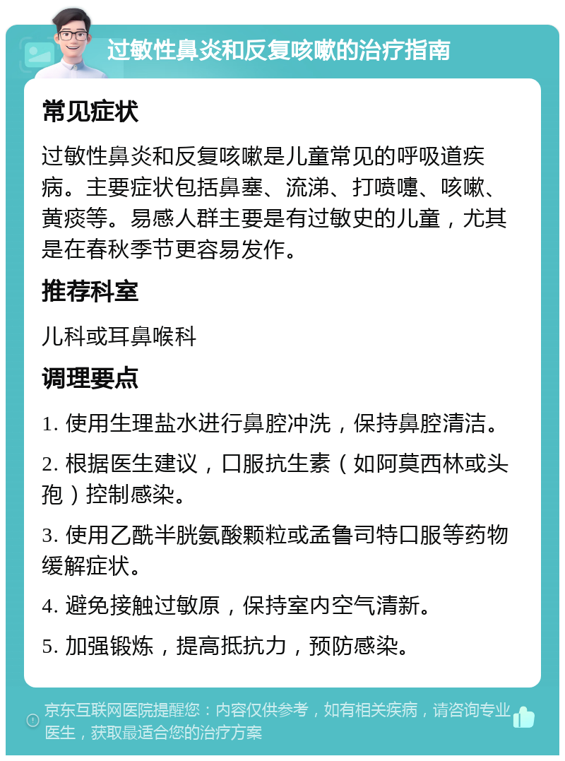 过敏性鼻炎和反复咳嗽的治疗指南 常见症状 过敏性鼻炎和反复咳嗽是儿童常见的呼吸道疾病。主要症状包括鼻塞、流涕、打喷嚏、咳嗽、黄痰等。易感人群主要是有过敏史的儿童，尤其是在春秋季节更容易发作。 推荐科室 儿科或耳鼻喉科 调理要点 1. 使用生理盐水进行鼻腔冲洗，保持鼻腔清洁。 2. 根据医生建议，口服抗生素（如阿莫西林或头孢）控制感染。 3. 使用乙酰半胱氨酸颗粒或孟鲁司特口服等药物缓解症状。 4. 避免接触过敏原，保持室内空气清新。 5. 加强锻炼，提高抵抗力，预防感染。