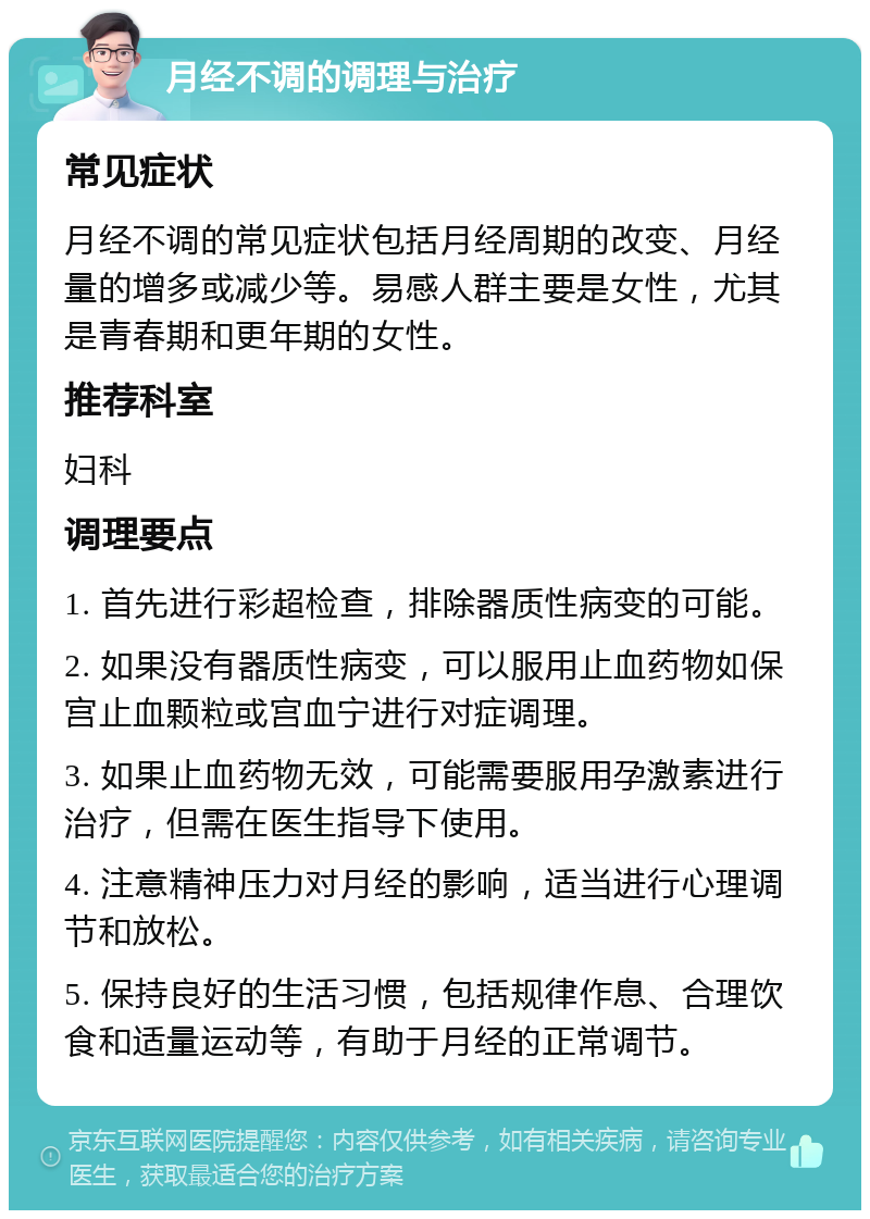 月经不调的调理与治疗 常见症状 月经不调的常见症状包括月经周期的改变、月经量的增多或减少等。易感人群主要是女性，尤其是青春期和更年期的女性。 推荐科室 妇科 调理要点 1. 首先进行彩超检查，排除器质性病变的可能。 2. 如果没有器质性病变，可以服用止血药物如保宫止血颗粒或宫血宁进行对症调理。 3. 如果止血药物无效，可能需要服用孕激素进行治疗，但需在医生指导下使用。 4. 注意精神压力对月经的影响，适当进行心理调节和放松。 5. 保持良好的生活习惯，包括规律作息、合理饮食和适量运动等，有助于月经的正常调节。