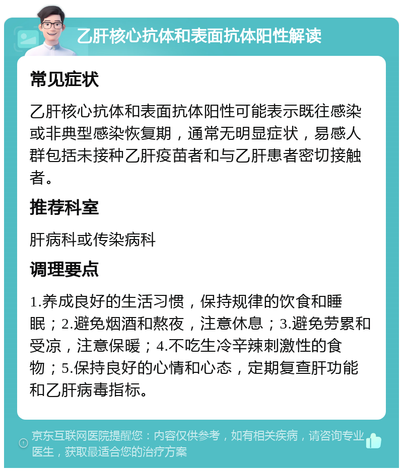 乙肝核心抗体和表面抗体阳性解读 常见症状 乙肝核心抗体和表面抗体阳性可能表示既往感染或非典型感染恢复期，通常无明显症状，易感人群包括未接种乙肝疫苗者和与乙肝患者密切接触者。 推荐科室 肝病科或传染病科 调理要点 1.养成良好的生活习惯，保持规律的饮食和睡眠；2.避免烟酒和熬夜，注意休息；3.避免劳累和受凉，注意保暖；4.不吃生冷辛辣刺激性的食物；5.保持良好的心情和心态，定期复查肝功能和乙肝病毒指标。