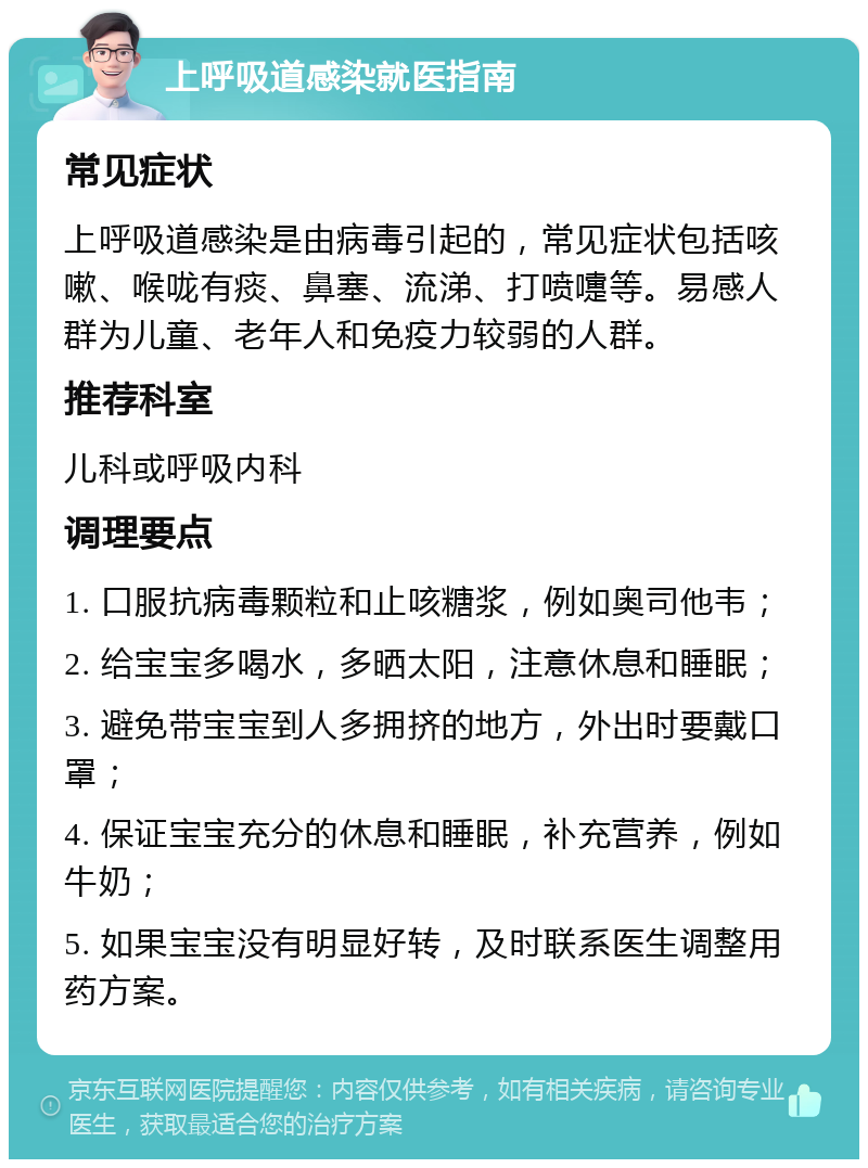 上呼吸道感染就医指南 常见症状 上呼吸道感染是由病毒引起的，常见症状包括咳嗽、喉咙有痰、鼻塞、流涕、打喷嚏等。易感人群为儿童、老年人和免疫力较弱的人群。 推荐科室 儿科或呼吸内科 调理要点 1. 口服抗病毒颗粒和止咳糖浆，例如奥司他韦； 2. 给宝宝多喝水，多晒太阳，注意休息和睡眠； 3. 避免带宝宝到人多拥挤的地方，外出时要戴口罩； 4. 保证宝宝充分的休息和睡眠，补充营养，例如牛奶； 5. 如果宝宝没有明显好转，及时联系医生调整用药方案。