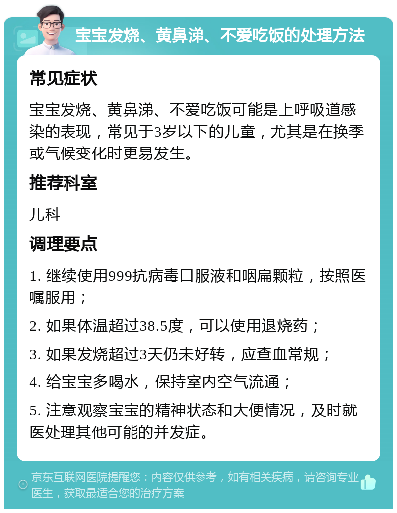 宝宝发烧、黄鼻涕、不爱吃饭的处理方法 常见症状 宝宝发烧、黄鼻涕、不爱吃饭可能是上呼吸道感染的表现，常见于3岁以下的儿童，尤其是在换季或气候变化时更易发生。 推荐科室 儿科 调理要点 1. 继续使用999抗病毒口服液和咽扁颗粒，按照医嘱服用； 2. 如果体温超过38.5度，可以使用退烧药； 3. 如果发烧超过3天仍未好转，应查血常规； 4. 给宝宝多喝水，保持室内空气流通； 5. 注意观察宝宝的精神状态和大便情况，及时就医处理其他可能的并发症。