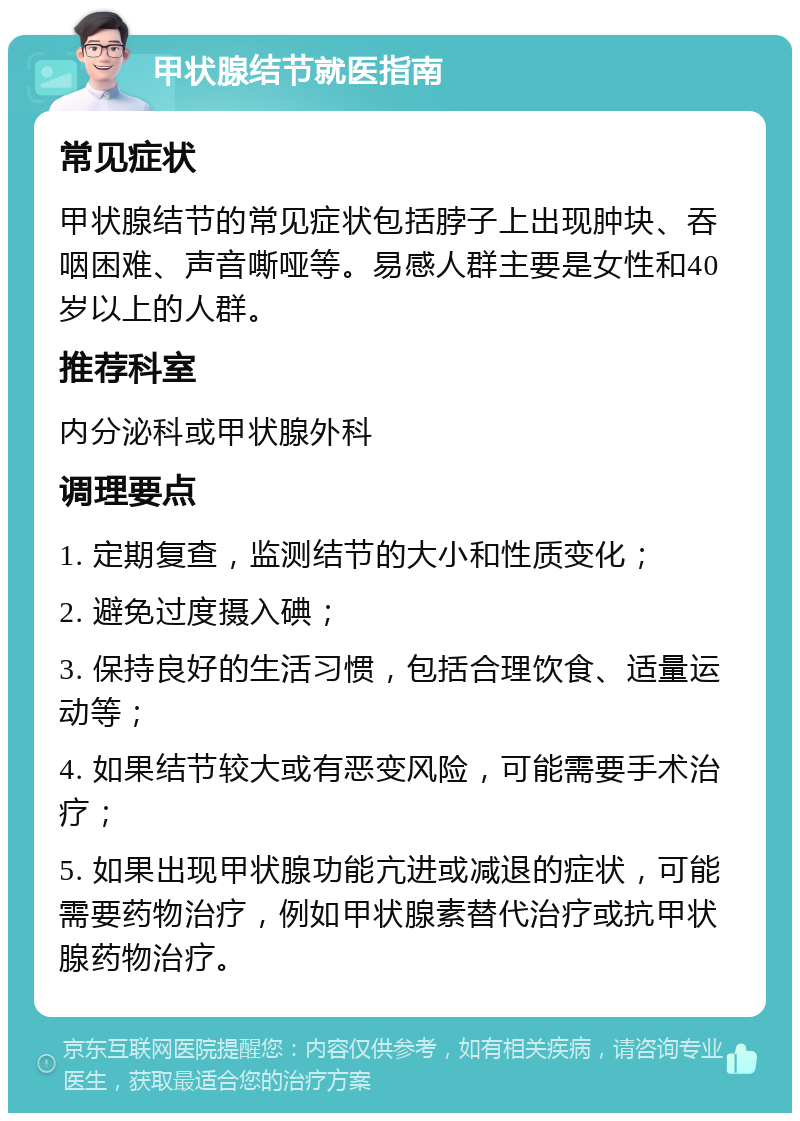 甲状腺结节就医指南 常见症状 甲状腺结节的常见症状包括脖子上出现肿块、吞咽困难、声音嘶哑等。易感人群主要是女性和40岁以上的人群。 推荐科室 内分泌科或甲状腺外科 调理要点 1. 定期复查，监测结节的大小和性质变化； 2. 避免过度摄入碘； 3. 保持良好的生活习惯，包括合理饮食、适量运动等； 4. 如果结节较大或有恶变风险，可能需要手术治疗； 5. 如果出现甲状腺功能亢进或减退的症状，可能需要药物治疗，例如甲状腺素替代治疗或抗甲状腺药物治疗。