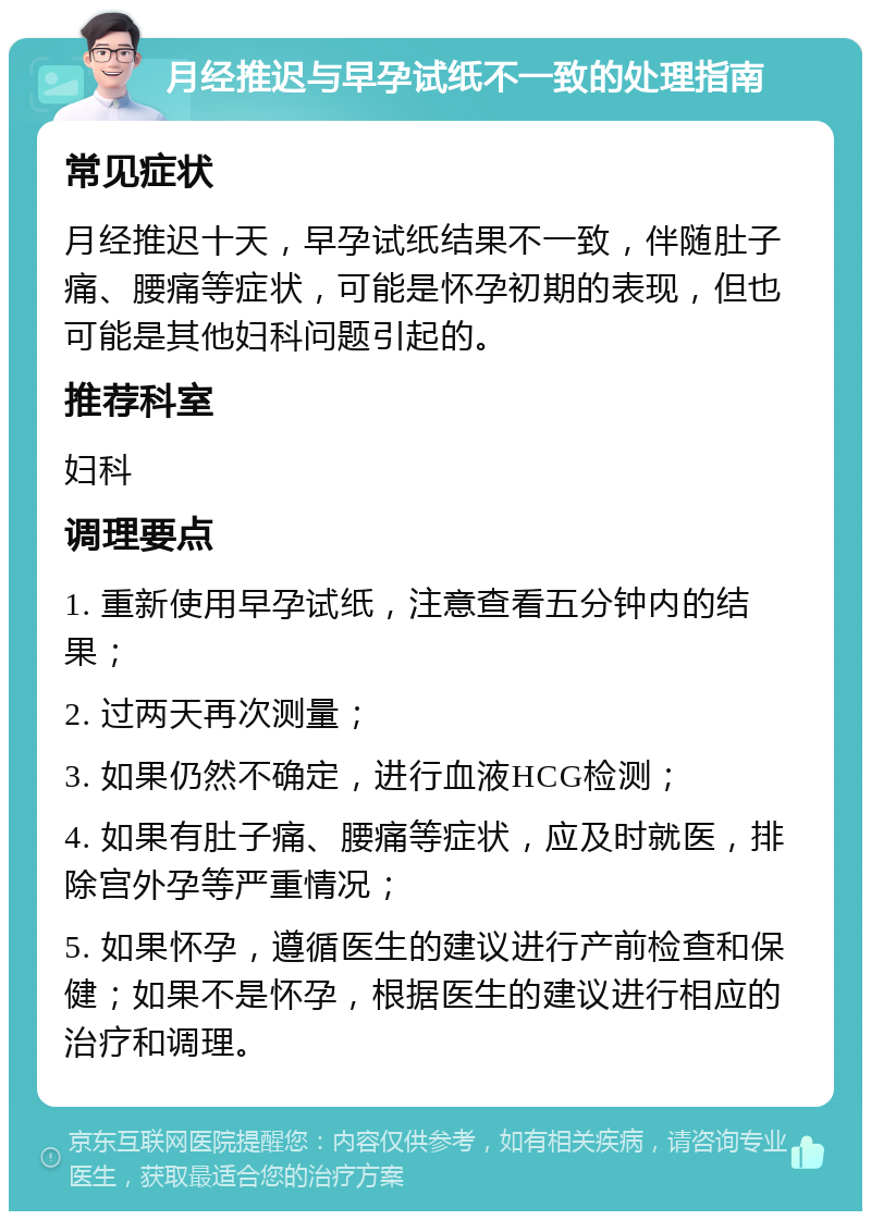 月经推迟与早孕试纸不一致的处理指南 常见症状 月经推迟十天，早孕试纸结果不一致，伴随肚子痛、腰痛等症状，可能是怀孕初期的表现，但也可能是其他妇科问题引起的。 推荐科室 妇科 调理要点 1. 重新使用早孕试纸，注意查看五分钟内的结果； 2. 过两天再次测量； 3. 如果仍然不确定，进行血液HCG检测； 4. 如果有肚子痛、腰痛等症状，应及时就医，排除宫外孕等严重情况； 5. 如果怀孕，遵循医生的建议进行产前检查和保健；如果不是怀孕，根据医生的建议进行相应的治疗和调理。