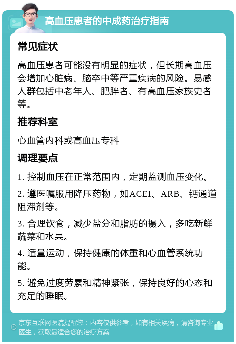 高血压患者的中成药治疗指南 常见症状 高血压患者可能没有明显的症状，但长期高血压会增加心脏病、脑卒中等严重疾病的风险。易感人群包括中老年人、肥胖者、有高血压家族史者等。 推荐科室 心血管内科或高血压专科 调理要点 1. 控制血压在正常范围内，定期监测血压变化。 2. 遵医嘱服用降压药物，如ACEI、ARB、钙通道阻滞剂等。 3. 合理饮食，减少盐分和脂肪的摄入，多吃新鲜蔬菜和水果。 4. 适量运动，保持健康的体重和心血管系统功能。 5. 避免过度劳累和精神紧张，保持良好的心态和充足的睡眠。