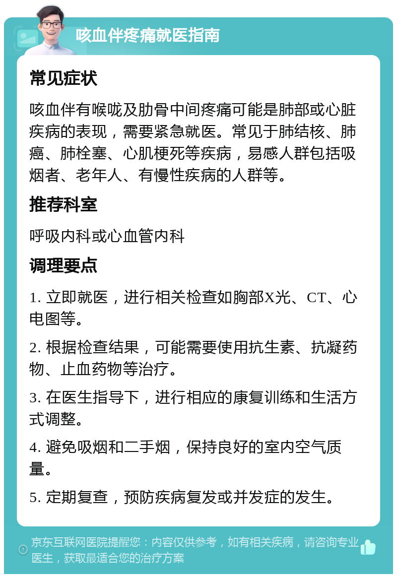 咳血伴疼痛就医指南 常见症状 咳血伴有喉咙及肋骨中间疼痛可能是肺部或心脏疾病的表现，需要紧急就医。常见于肺结核、肺癌、肺栓塞、心肌梗死等疾病，易感人群包括吸烟者、老年人、有慢性疾病的人群等。 推荐科室 呼吸内科或心血管内科 调理要点 1. 立即就医，进行相关检查如胸部X光、CT、心电图等。 2. 根据检查结果，可能需要使用抗生素、抗凝药物、止血药物等治疗。 3. 在医生指导下，进行相应的康复训练和生活方式调整。 4. 避免吸烟和二手烟，保持良好的室内空气质量。 5. 定期复查，预防疾病复发或并发症的发生。