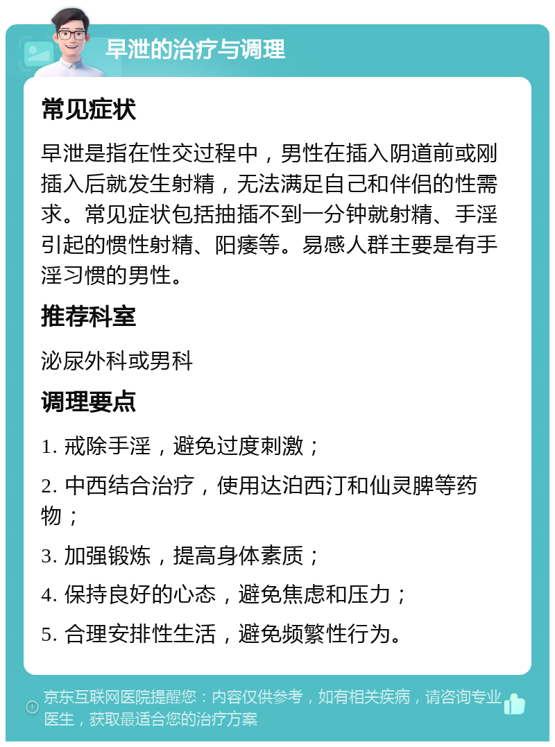 早泄的治疗与调理 常见症状 早泄是指在性交过程中，男性在插入阴道前或刚插入后就发生射精，无法满足自己和伴侣的性需求。常见症状包括抽插不到一分钟就射精、手淫引起的惯性射精、阳痿等。易感人群主要是有手淫习惯的男性。 推荐科室 泌尿外科或男科 调理要点 1. 戒除手淫，避免过度刺激； 2. 中西结合治疗，使用达泊西汀和仙灵脾等药物； 3. 加强锻炼，提高身体素质； 4. 保持良好的心态，避免焦虑和压力； 5. 合理安排性生活，避免频繁性行为。