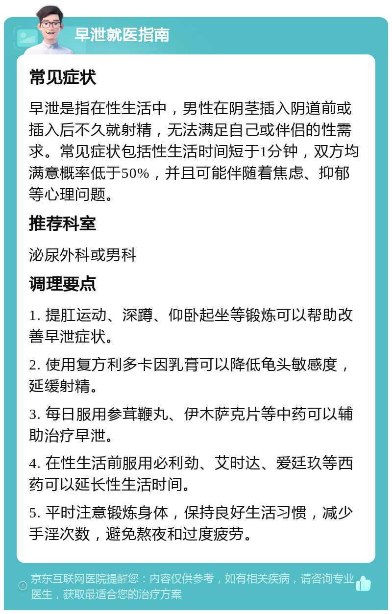 早泄就医指南 常见症状 早泄是指在性生活中，男性在阴茎插入阴道前或插入后不久就射精，无法满足自己或伴侣的性需求。常见症状包括性生活时间短于1分钟，双方均满意概率低于50%，并且可能伴随着焦虑、抑郁等心理问题。 推荐科室 泌尿外科或男科 调理要点 1. 提肛运动、深蹲、仰卧起坐等锻炼可以帮助改善早泄症状。 2. 使用复方利多卡因乳膏可以降低龟头敏感度，延缓射精。 3. 每日服用参茸鞭丸、伊木萨克片等中药可以辅助治疗早泄。 4. 在性生活前服用必利劲、艾时达、爱廷玖等西药可以延长性生活时间。 5. 平时注意锻炼身体，保持良好生活习惯，减少手淫次数，避免熬夜和过度疲劳。