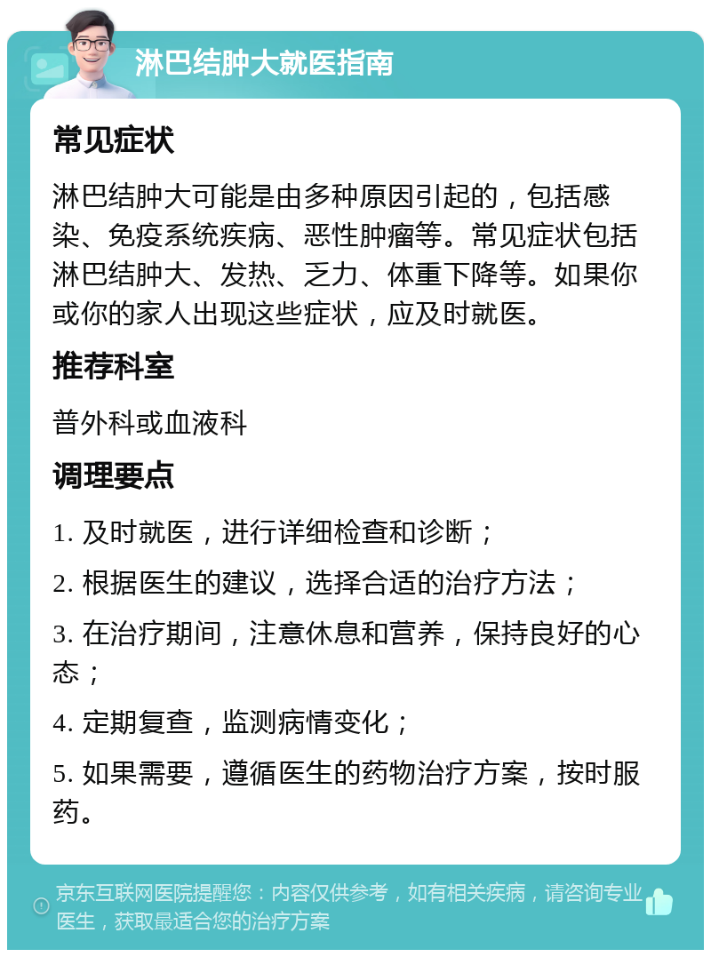 淋巴结肿大就医指南 常见症状 淋巴结肿大可能是由多种原因引起的，包括感染、免疫系统疾病、恶性肿瘤等。常见症状包括淋巴结肿大、发热、乏力、体重下降等。如果你或你的家人出现这些症状，应及时就医。 推荐科室 普外科或血液科 调理要点 1. 及时就医，进行详细检查和诊断； 2. 根据医生的建议，选择合适的治疗方法； 3. 在治疗期间，注意休息和营养，保持良好的心态； 4. 定期复查，监测病情变化； 5. 如果需要，遵循医生的药物治疗方案，按时服药。