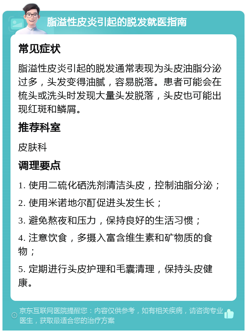 脂溢性皮炎引起的脱发就医指南 常见症状 脂溢性皮炎引起的脱发通常表现为头皮油脂分泌过多，头发变得油腻，容易脱落。患者可能会在梳头或洗头时发现大量头发脱落，头皮也可能出现红斑和鳞屑。 推荐科室 皮肤科 调理要点 1. 使用二硫化硒洗剂清洁头皮，控制油脂分泌； 2. 使用米诺地尔酊促进头发生长； 3. 避免熬夜和压力，保持良好的生活习惯； 4. 注意饮食，多摄入富含维生素和矿物质的食物； 5. 定期进行头皮护理和毛囊清理，保持头皮健康。