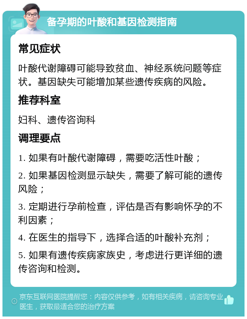 备孕期的叶酸和基因检测指南 常见症状 叶酸代谢障碍可能导致贫血、神经系统问题等症状。基因缺失可能增加某些遗传疾病的风险。 推荐科室 妇科、遗传咨询科 调理要点 1. 如果有叶酸代谢障碍，需要吃活性叶酸； 2. 如果基因检测显示缺失，需要了解可能的遗传风险； 3. 定期进行孕前检查，评估是否有影响怀孕的不利因素； 4. 在医生的指导下，选择合适的叶酸补充剂； 5. 如果有遗传疾病家族史，考虑进行更详细的遗传咨询和检测。