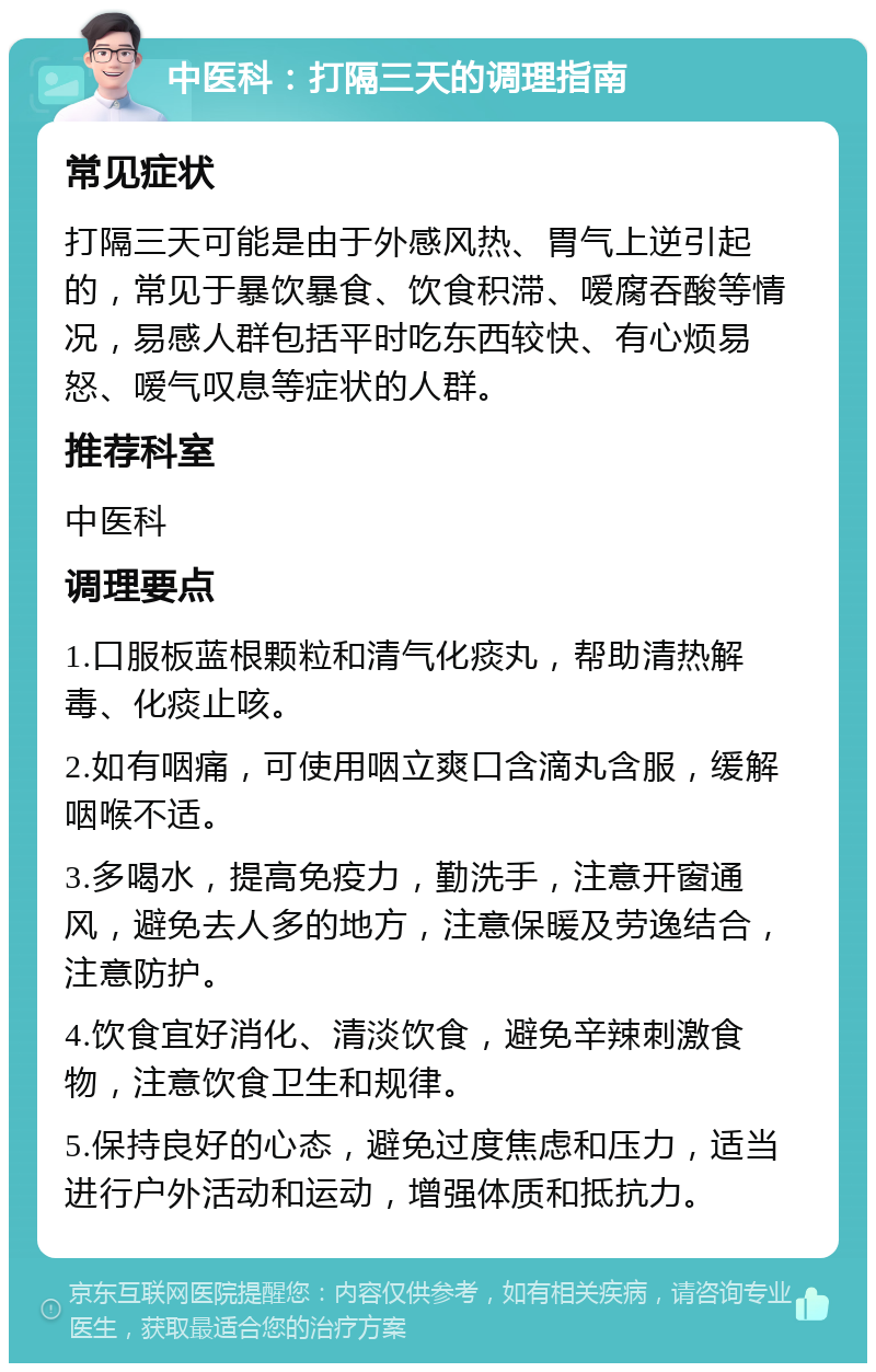 中医科：打隔三天的调理指南 常见症状 打隔三天可能是由于外感风热、胃气上逆引起的，常见于暴饮暴食、饮食积滞、嗳腐吞酸等情况，易感人群包括平时吃东西较快、有心烦易怒、嗳气叹息等症状的人群。 推荐科室 中医科 调理要点 1.口服板蓝根颗粒和清气化痰丸，帮助清热解毒、化痰止咳。 2.如有咽痛，可使用咽立爽口含滴丸含服，缓解咽喉不适。 3.多喝水，提高免疫力，勤洗手，注意开窗通风，避免去人多的地方，注意保暖及劳逸结合，注意防护。 4.饮食宜好消化、清淡饮食，避免辛辣刺激食物，注意饮食卫生和规律。 5.保持良好的心态，避免过度焦虑和压力，适当进行户外活动和运动，增强体质和抵抗力。